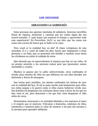 LOS ANCIANOS
ABRAZANDO LA SABIDURÍA
Estas personas nos aportan toneladas de sabiduría, historias increíbles
llenas de riqueza, memorias y caminos por los cuales algún día nos
tocará transitar. Y ¿qué mejor que tomarse el tiempo y aprovechar toda
esta experiencia? En Proverbios 16:31 se nos dice que las canas son
como una corona de honra que se halla en la vejez.
Pero ¿cuál es la realidad hoy en día? El ritmo vertiginoso de esta
sociedad, el ir y venir de todos los días, hacen que empujemos a estas
personas a un lado, que su presencia nos fastidie y muchas veces hasta
las olvidamos en asilos al cuidado de otros.
Qué absurdo que no aprovechemos la riqueza que hay en sus vidas. Al
no prestar atención a los ancianos somos peor que ignorantes: somos
insensibles y crueles.
Muchos se pasean por la calles sobreviviendo, otros confinados al
olvido; para muchos de ellos los que debieran ser sus años dorados son
dolorosos y llenos de amargura.
Son lentos pero sensibles, sus mentes confunden las noticas de ayer
con la realidad del hoy. El sol se pone mucho más lentamente para ellos.
Los niños juegan a la guerra como si ellos nunca hubieran vivido una.
Sus familias los desplazan; los cristianos dicen estar a favor de los que no
han visto el sol, pero descartan a los que han visto despuntar el alba
miles de veces.
Necesitamos reencauzar a la sociedad dándoles a los ancianos el amor
y el respeto que se merecen. Volvamos a honrarlos, cuidemos de ellos,
enseñemos a nuestros hijos el valor de sentarse a los pies del anciano y
la anciana para aprender sabiduría.
 