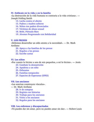 IV. Enfócate en la vida y en la familia
«La destrucción de la vida humana es contraria a la vida cristiana». —
Joseph Felding Smith
14. Lucha contra el aborto
15. Padres y madres solteros
16. Niños con padres divorciados
17. Víctimas de abuso sexual
18. Bebé, Piénsalo Bien
19. Jóvenes Progresando con Solidaridad
V. LOS PRESOS
«Debemos desarrollar un oído atento a la necesidad». — Dr. Mark
Arellano
20. Apoya a las familias de los presos
21. Regalos a los presos
22. Escribe cartas
VI. Los niños
«Por cuanto lo hiciste a uno de mis pequeños, a mí lo hiciste». — Jesús
23. Combate la desnutrición
24. Apadrina a un niño
25. Orfanatos
26. Familias temporales
27. Espacios de Esperanza (EPES)
VII. Los ancianos
«Las sonrisas construyen vínculos».
— Dr. Mark Arellano
28. Ir de compras
29. Registra sus historias
30. Trabaja para los ancianos
31. Visita a los ancianos
32. Regalos para los ancianos
VIII. Los enfermos y discapacitados
«Tú puedes dar sin amar, pero no puedes amar sin dar». — Robert Louis
 