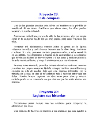 Proyecto 28:
Ir de compras
Uno de los grandes desafíos que sufren los ancianos es la pérdida de
movilidad. Si no tienen familiares que vivan cerca, los días pueden
tornarse en mucha soledad.
Aunque no es fácil integrarse a la vida de las personas, algo tan simple
como ir de compras puede ser un gran aliado para crear vínculos con
ellos.
Recuerdo mi adolescencia cuando junto al grupo de la iglesia
visitamos los asilos y realizábamos las compras de ellos. Luego hacíamos
el mismo ejercicio, pero con nuestros propios abuelos, y así se convirtió
en un hábito. Nos dedicamos a buscar en la comunidad a los ancianos
que no tenían manera de moverse para ir a sus casas y realizar juntos la
lista de sus necesidades, y luego ir de compras por sus alimentos.
En otros casos recuerdo que ellos mismos deseaban venir con nosotros
y realizar sus propias compras. Quizás te toque caminar una milla más y
empujar su silla de ruedas; deja que esta persona interactúe con la
persona de la caja, la idea es no aislarlos más y hacerles saber que son
útiles. Puedes buscar cupones de descuento para ellos y estarás
contribuyendo a su economía sin que sientan que les estás dando una
limosna.
Proyecto 29:
Registra sus historias
Necesitamos pasar tiempo con los ancianos para recuperar la
admiración por ellos.
Una manera de hacerlo es pedirles a los ancianos que nos ayuden a
 