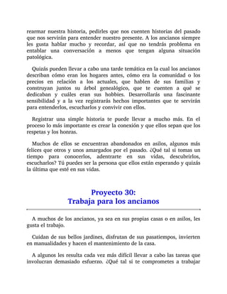 rearmar nuestra historia, pedirles que nos cuenten historias del pasado
que nos servirán para entender nuestro presente. A los ancianos siempre
les gusta hablar mucho y recordar, así que no tendrás problema en
entablar una conversación a menos que tengan alguna situación
patológica.
Quizás pueden llevar a cabo una tarde temática en la cual los ancianos
describan cómo eran los hogares antes, cómo era la comunidad o los
precios en relación a los actuales, que hablen de sus familias y
construyan juntos su árbol genealógico, que te cuenten a qué se
dedicaban y cuáles eran sus hobbies. Desarrollarás una fascinante
sensibilidad y a la vez registrarás hechos importantes que te servirán
para entenderlos, escucharlos y convivir con ellos.
Registrar una simple historia te puede llevar a mucho más. En el
proceso lo más importante es crear la conexión y que ellos sepan que los
respetas y los honras.
Muchos de ellos se encuentran abandonados en asilos, algunos más
felices que otros y unos amargados por el pasado. ¿Qué tal si tomas un
tiempo para conocerlos, adentrarte en sus vidas, descubrirlos,
escucharlos? Tú puedes ser la persona que ellos están esperando y quizás
la última que esté en sus vidas.
Proyecto 30:
Trabaja para los ancianos
A muchos de los ancianos, ya sea en sus propias casas o en asilos, les
gusta el trabajo.
Cuidan de sus bellos jardines, disfrutan de sus pasatiempos, invierten
en manualidades y hacen el mantenimiento de la casa.
A algunos les resulta cada vez más difícil llevar a cabo las tareas que
involucran demasiado esfuerzo. ¿Qué tal si te comprometes a trabajar
 