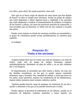 con ellos y para ellos? De manera gratuita, claro está.
¿Por qué no te haces cargo de algunas de estas tareas que han dejado
de hacer? La idea es simple pero necesaria. Forma un grupo de amigos
que estén dispuestos a donar algunas horas y explícales a los ancianos
que están dispuestos a realizar el mantenimiento de jardines, la limpieza
de las fuentes o piletas, así como los proyectos menores de reparación, o
una cerradura que no funciona, el vidrio roto de una ventana o un grifo
que gotea.
Puedes crear tarjetas en donde los ancianos escriban sus necesidades y
el grupo de voluntarios pueda revisar periódicamente la cartelera para
suplirlas.
¡A trabajar!
Proyecto 31:
Visita a los ancianos
¿Cuánto tiempo hace que no visitas una casa de ancianos o un asilo de
retiro? Cada año un grupo de amigos formamos equipos
multidisciplinarios, diseñamos un plan de asilos y en un día visitamos
dos o tres hogares.
Es impresionante la necesidad que ellos tienen a diario. No solo son
los desafíos económicos, en los que se puede apoyar reuniendo
alimentos, ropa y frazadas. Hay cantidad de trabajo y cosas que hacer en
los asilos, como pintarlos, mejorar las condiciones de las habitaciones,
reparar daños menores como cerrojos, tuberías o grifos.
También puedes hacerte cargo de preparar los alimentos de ese día y
ayudar a alimentar a los que ya no pueden hacerlo por sí solos.
Puedes apoyar al personal de enfermería en sus labores, ayudar en el
momento de bañarlos, vestirlos, peinarlos y hasta repartir sus
 