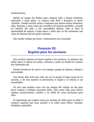 medicamentos.
Quizás no tengas los fondos para comprar todo y deseas continuar
apoyando a largo plazo. La manera más fácil y duradera es hacer
«gestión». Puedes escribir cartas a empresas que deseen donar alimentos,
ropa, frazadas y otras cosas que necesiten de manera periódica, creando
un informe del asilo y sus necesidades básicas. Esto te dará la
oportunidad de apoyar a largo plazo y saber que no fue solamente una
visita de lástima sino de apoyo continuo.
Hay mucho trabajo por hacer, continuamos con la jornada.
Proyecto 32:
Regalos para los ancianos
Hay muchas maneras de hacer regalos a los ancianos. Lo primero que
debes hacer es ubicar los asilos, visitarlos y pedir un listado de cuántos
hay habitando allí.
Puedes involucrar de nuevo a tus amigos, grupos de iglesias, colegio o
universidad.
Una buena idea sería que cada uno en tu equipo se haga cargo de un
anciano, y de esta manera se personaliza el regalo y se adecua a sus
necesidades.
En otro caso podrías crear con tus amigos del colegio un día para
hacer tarjetas y trabajos manuales útiles, tales como cajas para lustrar
zapatos, portarretratos, cuadros y un sinfín de cosas necesarias para
ellos.
Es importante que regales cosas que puedan ser útiles para su edad, o
comprar aquellas que sean acordes a su edad como libros, frazadas,
bufandas o pantuflas.
 