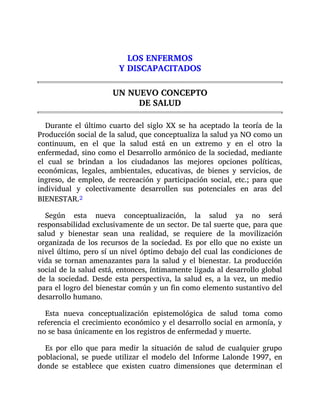 LOS ENFERMOS
Y DISCAPACITADOS
UN NUEVO CONCEPTO
DE SALUD
Durante el último cuarto del siglo XX se ha aceptado la teoría de la
Producción social de la salud, que conceptualiza la salud ya NO como un
continuum, en el que la salud está en un extremo y en el otro la
enfermedad, sino como el Desarrollo armónico de la sociedad, mediante
el cual se brindan a los ciudadanos las mejores opciones políticas,
económicas, legales, ambientales, educativas, de bienes y servicios, de
ingreso, de empleo, de recreación y participación social, etc.; para que
individual y colectivamente desarrollen sus potenciales en aras del
BIENESTAR.2
Según esta nueva conceptualización, la salud ya no será
responsabilidad exclusivamente de un sector. De tal suerte que, para que
salud y bienestar sean una realidad, se requiere de la movilización
organizada de los recursos de la sociedad. Es por ello que no existe un
nivel último, pero sí un nivel óptimo debajo del cual las condiciones de
vida se tornan amenazantes para la salud y el bienestar. La producción
social de la salud está, entonces, íntimamente ligada al desarrollo global
de la sociedad. Desde esta perspectiva, la salud es, a la vez, un medio
para el logro del bienestar común y un fin como elemento sustantivo del
desarrollo humano.
Esta nueva conceptualización epistemológica de salud toma como
referencia el crecimiento económico y el desarrollo social en armonía, y
no se basa únicamente en los registros de enfermedad y muerte.
Es por ello que para medir la situación de salud de cualquier grupo
poblacional, se puede utilizar el modelo del Informe Lalonde 1997, en
donde se establece que existen cuatro dimensiones que determinan el
 
