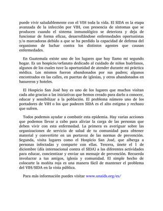 puede vivir saludablemente con el VIH toda la vida. El SIDA es la etapa
avanzada de la infección por VIH, con presencia de síntomas que se
producen cuando el sistema inmunológico se deteriora y deja de
funcionar de forma eficaz, desarrollándose enfermedades oportunistas
y/o marcadoras debido a que se ha perdido la capacidad de defensa del
organismo de luchar contra los distintos agentes que causan
enfermedades.
En Guatemala existe uno de los lugares que hoy llamo mi segundo
hogar. Es un hospicio/orfanato dedicado al cuidado de niños huérfanos,
algunos de los cuales tuve la oportunidad de atender durante mi práctica
médica. Los mismos fueron abandonados por sus padres; algunos
encontrados en las calles, en puertas de iglesias, y otros abandonados en
basureros y hoteles.
El Hospicio San José hoy es uno de los lugares que muchos visitan
cada año gracias a las iniciativas que hemos creado para darlo a conocer,
educar y sensibilizar a la población. El problema número uno de los
portadores de VIH o los que padecen SIDA es el alto estigma y rechazo
que sufren.
Todos podemos ayudar a combatir esta epidemia. Hay varias acciones
que podemos llevar a cabo para aliviar la carga de las personas que
deben vivir con esta enfermedad. La primera es averiguar sobre las
organizaciones de servicio de salud de tu comunidad para obtener
material y convertirte en un portavoz de las normas de prevención.
Segunda, visita lugares como el Hospicio San José, que alberga a
personas infectadas y comparte con ellas. Tercera, únete el 1 de
diciembre (día internacional contra el SIDA) a las diferentes actividades
para educar, concientizar y enviar un mensaje de prevención. Recuerda
involucrar a tus amigos, iglesia y comunidad. El simple hecho de
colocarte la moñita roja es una manera fácil de mantener el problema
del VIH/SIDA en la vista pública.
Para más información puedes visitar www.unaids.org/es/
 