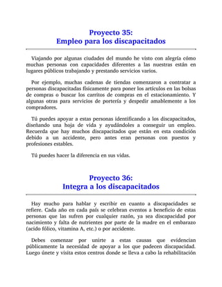 Proyecto 35:
Empleo para los discapacitados
Viajando por algunas ciudades del mundo he visto con alegría cómo
muchas personas con capacidades diferentes a las nuestras están en
lugares públicos trabajando y prestando servicios varios.
Por ejemplo, muchas cadenas de tiendas comenzaron a contratar a
personas discapacitadas físicamente para poner los artículos en las bolsas
de compras o buscar los carritos de compras en el estacionamiento. Y
algunas otras para servicios de portería y despedir amablemente a los
compradores.
Tú puedes apoyar a estas personas identificando a los discapacitados,
diseñando una hoja de vida y ayudándoles a conseguir un empleo.
Recuerda que hay muchos discapacitados que están en esta condición
debido a un accidente, pero antes eran personas con puestos y
profesiones estables.
Tú puedes hacer la diferencia en sus vidas.
Proyecto 36:
Integra a los discapacitados
Hay mucho para hablar y escribir en cuanto a discapacidades se
refiere. Cada año en cada país se celebran eventos a beneficio de estas
personas que las sufren por cualquier razón, ya sea discapacidad por
nacimiento y falta de nutrientes por parte de la madre en el embarazo
(acido fólico, vitamina A, etc.) o por accidente.
Debes comenzar por unirte a estas causas que evidencian
públicamente la necesidad de apoyar a los que padecen discapacidad.
Luego únete y visita estos centros donde se lleva a cabo la rehabilitación
 