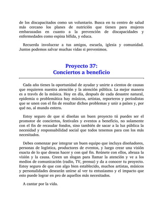 de los discapacitados como un voluntario. Busca en tu centro de salud
más cercano los planes de nutrición que tienen para mujeres
embarazadas en cuanto a la prevención de discapacidades y
enfermedades como espina bífida, y educa.
Recuerda involucrar a tus amigos, escuela, iglesia y comunidad.
Juntos podemos salvar muchas vidas si prevenimos.
Proyecto 37:
Conciertos a beneficio
Cada año tienes la oportunidad de ayudar y unirte a cientos de causas
que requieren nuestra atención y la atención pública. La mejor manera
es a través de la música. Hoy en día, después de cada desastre natural,
epidemia o problemática hay músicos, artistas, reporteros y periodistas
que se unen con el fin de resaltar dichos problemas y unir a países y, por
qué no, al mundo entero.
Estoy seguro de que si diseñas un buen proyecto tú puedes ser el
promotor de conciertos, festivales y eventos a beneficio, no solamente
con el fin de recaudar fondos, sino también de sacar a la luz pública la
necesidad y responsabilidad social que todos tenemos para con los más
necesitados.
Debes comenzar por integrar un buen equipo que incluya diseñadores,
personas de logística, productores de eventos, y luego crear una visión
exacta de lo que deseas hacer y con qué fin. Reúnete con ellos, abraza la
visión y la causa. Creen un slogan para llamar la atención y ve a los
medios de comunicación (radio, TV, prensa) y da a conocer tu proyecto.
Estoy seguro de que con algo bien establecido, muchos artistas, músicos
y personalidades desearán unirse al ver tu entusiasmo y el impacto que
esto puede lograr en pro de aquellos más necesitados.
A cantar por la vida.
 