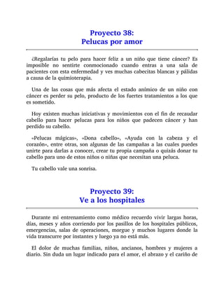 Proyecto 38:
Pelucas por amor
¿Regalarías tu pelo para hacer feliz a un niño que tiene cáncer? Es
imposible no sentirte conmocionado cuando entras a una sala de
pacientes con esta enfermedad y ves muchas cabecitas blancas y pálidas
a causa de la quimioterapia.
Una de las cosas que más afecta el estado anímico de un niño con
cáncer es perder su pelo, producto de los fuertes tratamientos a los que
es sometido.
Hoy existen muchas iniciativas y movimientos con el fin de recaudar
cabello para hacer pelucas para los niños que padecen cáncer y han
perdido su cabello.
«Pelucas mágicas», «Dona cabello», «Ayuda con la cabeza y el
corazón», entre otras, son algunas de las campañas a las cuales puedes
unirte para darlas a conocer, crear tu propia campaña o quizás donar tu
cabello para uno de estos niños o niñas que necesitan una peluca.
Tu cabello vale una sonrisa.
Proyecto 39:
Ve a los hospitales
Durante mi entrenamiento como médico recuerdo vivir largas horas,
días, meses y años corriendo por los pasillos de los hospitales públicos,
emergencias, salas de operaciones, morgue y muchos lugares donde la
vida transcurre por instantes y luego ya no está más.
El dolor de muchas familias, niños, ancianos, hombres y mujeres a
diario. Sin duda un lugar indicado para el amor, el abrazo y el cariño de
 
