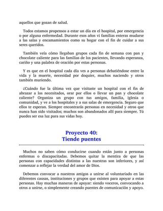 aquellos que gozan de salud.
Todos estamos propensos a estar un día en el hospital, por emergencia
o por alguna enfermedad. Durante esos años vi familias enteras mudarse
a las salas y encamamientos como su hogar con el fin de cuidar a sus
seres queridos.
También veía cómo llegaban grupos cada fin de semana con pan y
chocolate caliente para las familias de los pacientes, llevando esperanza,
cariño y una palabra de oración por estas personas.
Y es que en el hospital cada día ves a personas debatiéndose entre la
vida y la muerte, necesidad por doquier, muchos naciendo y otros
también muriendo.
¿Cuándo fue la última vez que visitaste un hospital con el fin de
abrazar a los necesitados, orar por ellos o llevar un pan y chocolate
caliente? Organiza un grupo con tus amigos, familia, iglesia o
comunidad, y ve a los hospitales y a sus salas de emergencia. Seguro que
ellos te esperan. Siempre encontrarás personas en necesidad y otros que
nunca han sido visitados; muchos son abandonados allí para siempre. Tú
puedes ser esa luz para sus vidas hoy.
Proyecto 40:
Tiende puentes
Muchos no saben cómo conducirse cuando están junto a personas
enfermas o discapacitadas. Debemos quitar la mentira de que las
personas con capacidades distintas a las nuestras son inferiores, y así
comenzar a reflejar la verdad del amor de Dios.
Debemos convocar a nuestros amigos a unirse al voluntariado en las
diferentes causas, instituciones y grupos que existen para apoyar a estas
personas. Hay muchas maneras de apoyar: siendo voceros, convocando a
otros a unirse, o simplemente creando puentes de comunicación y apoyo.
 