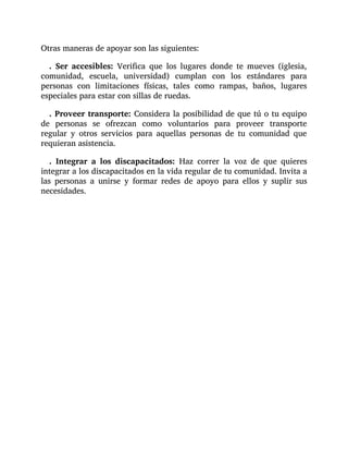 Otras maneras de apoyar son las siguientes:
. Ser accesibles: Verifica que los lugares donde te mueves (iglesia,
comunidad, escuela, universidad) cumplan con los estándares para
personas con limitaciones físicas, tales como rampas, baños, lugares
especiales para estar con sillas de ruedas.
. Proveer transporte: Considera la posibilidad de que tú o tu equipo
de personas se ofrezcan como voluntarios para proveer transporte
regular y otros servicios para aquellas personas de tu comunidad que
requieran asistencia.
. Integrar a los discapacitados: Haz correr la voz de que quieres
integrar a los discapacitados en la vida regular de tu comunidad. Invita a
las personas a unirse y formar redes de apoyo para ellos y suplir sus
necesidades.
 