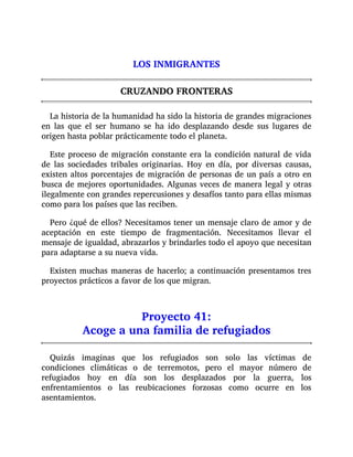 LOS INMIGRANTES
CRUZANDO FRONTERAS
La historia de la humanidad ha sido la historia de grandes migraciones
en las que el ser humano se ha ido desplazando desde sus lugares de
origen hasta poblar prácticamente todo el planeta.
Este proceso de migración constante era la condición natural de vida
de las sociedades tribales originarias. Hoy en día, por diversas causas,
existen altos porcentajes de migración de personas de un país a otro en
busca de mejores oportunidades. Algunas veces de manera legal y otras
ilegalmente con grandes repercusiones y desafíos tanto para ellas mismas
como para los países que las reciben.
Pero ¿qué de ellos? Necesitamos tener un mensaje claro de amor y de
aceptación en este tiempo de fragmentación. Necesitamos llevar el
mensaje de igualdad, abrazarlos y brindarles todo el apoyo que necesitan
para adaptarse a su nueva vida.
Existen muchas maneras de hacerlo; a continuación presentamos tres
proyectos prácticos a favor de los que migran.
Proyecto 41:
Acoge a una familia de refugiados
Quizás imaginas que los refugiados son solo las víctimas de
condiciones climáticas o de terremotos, pero el mayor número de
refugiados hoy en día son los desplazados por la guerra, los
enfrentamientos o las reubicaciones forzosas como ocurre en los
asentamientos.
 