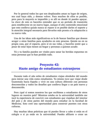 Por lo general todos los que son desplazados aman su lugar de origen,
sea cual haya sido, y desean volver. Para muchos de ellos es posible,
pero para la mayoría es imposible y es allí en donde tú puedes apoyar.
La clave de esto es hacerles entender que es un período de transición
para establecerse en un nuevo lugar, aunque el alto contenido emocional
que esto conlleva quizás nunca se repare si es posible darles el soporte y
la atención integral necesaria para llevarlos más pronto a la adaptación a
su nueva vida.
Una de las ideas más significativas es la de buscar familias que deseen
acoger a otras familias para ayudarles en este proceso. Quizás no en su
propia casa, por el espacio, pero sí en sus vidas, y hacerles sentir que a
pesar de estar lejos tienen un hogar y personas a quienes acudir.
Tú y tu familia pueden ser vitales para sanar las heridas expuestas en
estas personas que lo han perdido todo.
Proyecto 42:
Hazte amigo de estudiantes extranjeros
Durante todo el año miles de estudiantes viajan alrededor del mundo
para iniciar una vida como estudiantes. Yo mismo tuve que viajar desde
Guatemala hacia España y vivir en una cultura diferente con personas
desconocidas y todos los desafíos que conlleva llegar a un país nuevo y
desconocido.
Pero ¿qué si somos nosotros los que recibimos a estudiantes de otros
lugares en nuestro país? Mientras estaba en la universidad también me
tocó la experiencia de convivir con estudiantes que viajaban del interior
del país y de otras partes del mundo para estudiar en la facultad de
Medicina. Esto creó una oportunidad para construir puentes con otras
culturas.
Hay muchas ideas prácticas que tú puedes llevar a cabo si estás en el
colegio o si ya estás en la universidad. Puedes afiliarte o crear un
 