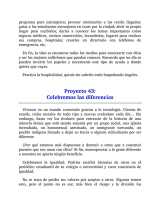 programa para extranjeros; proveer orientación a los recién llegados;
guiar a los estudiantes extranjeros en tours por la ciudad; abrir tu propio
hogar para recibirlos; darles a conocer los temas importantes como
seguros médicos, centros comerciales, lavanderías, lugares para realizar
sus compras, hospitales; crearles un directorio con teléfonos de
emergencia, etc.
En fin, la idea es encontrar todos los medios para conectarte con ellos
y ser los mejores anfitriones que puedan conocer. Recuerda que un día se
pueden invertir los papeles y necesitarás este tipo de ayuda a donde
quiera que vayas.
Practica la hospitalidad, quizás sin saberlo estés hospedando ángeles.
Proyecto 43:
Celebremos las diferencias
Vivimos en un mundo conectado gracias a la tecnología. Cientos de
emails, redes sociales de todo tipo y nuevas creándose cada día… Sin
embargo, basta ver los titulares para enterarse de la historia de una
minoría étnica que está siendo atacada por un grupo social, una iglesia
incendiada, un homosexual asesinado, un inmigrante torturado, un
pueblo indígena forzado a dejar su tierra o alguien ridiculizado por ser
diferente.
¿Por qué estamos más dispuestos a destruir a otros que a construir
puentes que nos unan con ellos? Al fin, menospreciar a la gente diferente
a nosotros no aporta ningún beneficio.
Celebremos la igualdad. Podrías escribir historias de otros en el
periódico estudiantil de tu colegio o universidad y crear conciencia de
igualdad.
No se trata de perder tus valores por aceptar a otros. Algunos temen
esto, pero el punto no es ese; más bien el riesgo y la división los
 