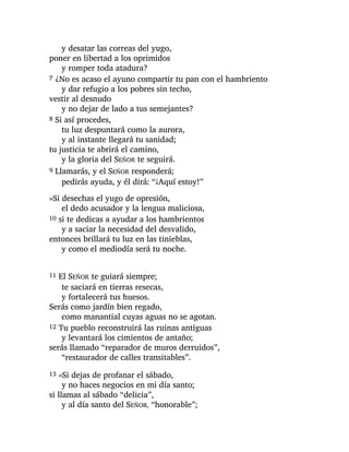 y desatar las correas del yugo,
poner en libertad a los oprimidos
y romper toda atadura?
7 ¿No es acaso el ayuno compartir tu pan con el hambriento
y dar refugio a los pobres sin techo,
vestir al desnudo
y no dejar de lado a tus semejantes?
8 Si así procedes,
tu luz despuntará como la aurora,
y al instante llegará tu sanidad;
tu justicia te abrirá el camino,
y la gloria del SEÑOR te seguirá.
9 Llamarás, y el SEÑOR responderá;
pedirás ayuda, y él dirá: “¡Aquí estoy!”
»Si desechas el yugo de opresión,
el dedo acusador y la lengua maliciosa,
10 si te dedicas a ayudar a los hambrientos
y a saciar la necesidad del desvalido,
entonces brillará tu luz en las tinieblas,
y como el mediodía será tu noche.
11 El SEÑOR te guiará siempre;
te saciará en tierras resecas,
y fortalecerá tus huesos.
Serás como jardín bien regado,
como manantial cuyas aguas no se agotan.
12 Tu pueblo reconstruirá las ruinas antiguas
y levantará los cimientos de antaño;
serás llamado “reparador de muros derruidos”,
“restaurador de calles transitables”.
13 »Si dejas de profanar el sábado,
y no haces negocios en mi día santo;
si llamas al sábado “delicia”,
y al día santo del SEÑOR, “honorable”;
 