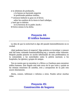 si te abstienes de profanarlo,
y lo honras no haciendo negocios
ni profiriendo palabras inútiles,
14 entonces hallarás tu gozo en el SEÑOR;
sobre las cumbres de la tierra te haré cabalgar,
y haré que te deleites
en la herencia de tu padre Jacob.»
El SEÑOR mismo lo ha dicho.
Proyecto 44:
El tráfico humano
La idea de que la esclavitud es algo del pasado lamentablemente no es
verdad.
¿Qué podemos hacer al respecto? Algo práctico es investigar y conocer
más del tema visitando humantrafficking.org y tomarlo como referente.
Después puedes ponerte en acción informando de esta problemática en
tu comunidad, a las autoridades como la policía nacional, a los
hospitales, las iglesias y grupos de amigos.
Ten en cuenta que no necesitas ir a África o a Camboya para encontrar
tráfico humano. Este flagelo está más cerca de lo que crees y quizás en
las mismas estaciones de autobús, tren y aeropuertos de tu país esto
ocurre diariamente.
Alerta, conoce, infórmate e informa a otros. Puedes salvar muchas
vidas.
Proyecto 45:
Construcción de hogares
 