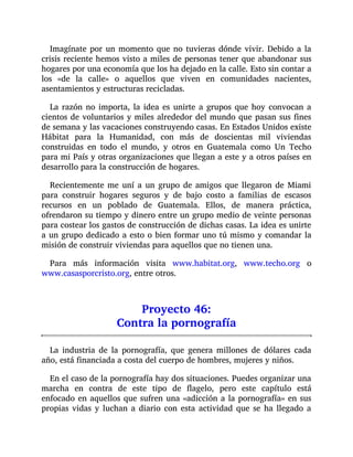 Imagínate por un momento que no tuvieras dónde vivir. Debido a la
crisis reciente hemos visto a miles de personas tener que abandonar sus
hogares por una economía que los ha dejado en la calle. Esto sin contar a
los «de la calle» o aquellos que viven en comunidades nacientes,
asentamientos y estructuras recicladas.
La razón no importa, la idea es unirte a grupos que hoy convocan a
cientos de voluntarios y miles alrededor del mundo que pasan sus fines
de semana y las vacaciones construyendo casas. En Estados Unidos existe
Hábitat para la Humanidad, con más de doscientas mil viviendas
construidas en todo el mundo, y otros en Guatemala como Un Techo
para mi País y otras organizaciones que llegan a este y a otros países en
desarrollo para la construcción de hogares.
Recientemente me uní a un grupo de amigos que llegaron de Miami
para construir hogares seguros y de bajo costo a familias de escasos
recursos en un poblado de Guatemala. Ellos, de manera práctica,
ofrendaron su tiempo y dinero entre un grupo medio de veinte personas
para costear los gastos de construcción de dichas casas. La idea es unirte
a un grupo dedicado a esto o bien formar uno tú mismo y comandar la
misión de construir viviendas para aquellos que no tienen una.
Para más información visita www.habitat.org, www.techo.org o
www.casasporcristo.org, entre otros.
Proyecto 46:
Contra la pornografía
La industria de la pornografía, que genera millones de dólares cada
año, está financiada a costa del cuerpo de hombres, mujeres y niños.
En el caso de la pornografía hay dos situaciones. Puedes organizar una
marcha en contra de este tipo de flagelo, pero este capítulo está
enfocado en aquellos que sufren una «adicción a la pornografía» en sus
propias vidas y luchan a diario con esta actividad que se ha llegado a
 