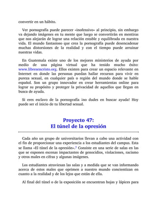 convertir en un hábito.
Ver pornografía puede parecer «inofensivo» al principio, sin embargo
va dejando imágenes en tu mente que luego se convertirán en mentiras
que nos alejarán de lograr una relación estable y equilibrada en nuestra
vida. El mundo fantasioso que crea la pornografía puede desencadenar
muchas distorsiones de la realidad y con el tiempo puede arruinar
nuestras vidas.
En Guatemala existe uno de los mejores ministerios de ayuda por
medio de una página virtual que ha tenido mucho éxito:
www.libresencristo.org. Ellos existen para crear un espacio relevante en
Internet en donde las personas puedan hallar recursos para vivir en
pureza sexual, en cualquier país o región del mundo donde se hable
español. Son un grupo innovador en crear herramientas online para
lograr su propósito y proteger la privacidad de aquellos que llegan en
busca de ayuda.
Si eres esclavo de la pornografía ¡no dudes en buscar ayuda! Hoy
puede ser el inicio de tu libertad sexual.
Proyecto 47:
El túnel de la opresión
Cada año un grupo de universitarios llevan a cabo una actividad con
el fin de proporcionar una experiencia a los estudiantes del campus. Esta
se llama «El túnel de la opresión».7 Consiste en una serie de salas en las
que se exponen escenas impactantes de genocidios, violaciones, racismo
y otros males en cifras y algunas imágenes.
Los estudiantes atraviesan las salas y a medida que se van informando
acerca de estos males que oprimen a nuestro mundo concientizan en
cuanto a la realidad y de los lejos que están de ella.
Al final del túnel o de la exposición se encuentran hojas y lápices para
 