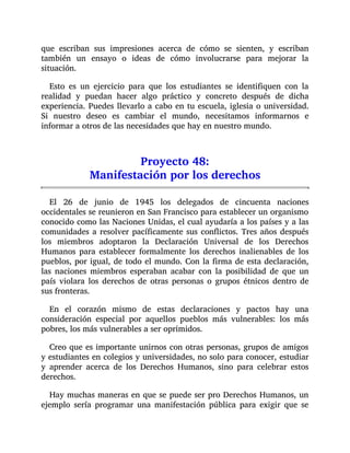 que escriban sus impresiones acerca de cómo se sienten, y escriban
también un ensayo o ideas de cómo involucrarse para mejorar la
situación.
Esto es un ejercicio para que los estudiantes se identifiquen con la
realidad y puedan hacer algo práctico y concreto después de dicha
experiencia. Puedes llevarlo a cabo en tu escuela, iglesia o universidad.
Si nuestro deseo es cambiar el mundo, necesitamos informarnos e
informar a otros de las necesidades que hay en nuestro mundo.
Proyecto 48:
Manifestación por los derechos
El 26 de junio de 1945 los delegados de cincuenta naciones
occidentales se reunieron en San Francisco para establecer un organismo
conocido como las Naciones Unidas, el cual ayudaría a los países y a las
comunidades a resolver pacíficamente sus conflictos. Tres años después
los miembros adoptaron la Declaración Universal de los Derechos
Humanos para establecer formalmente los derechos inalienables de los
pueblos, por igual, de todo el mundo. Con la firma de esta declaración,
las naciones miembros esperaban acabar con la posibilidad de que un
país violara los derechos de otras personas o grupos étnicos dentro de
sus fronteras.
En el corazón mismo de estas declaraciones y pactos hay una
consideración especial por aquellos pueblos más vulnerables: los más
pobres, los más vulnerables a ser oprimidos.
Creo que es importante unirnos con otras personas, grupos de amigos
y estudiantes en colegios y universidades, no solo para conocer, estudiar
y aprender acerca de los Derechos Humanos, sino para celebrar estos
derechos.
Hay muchas maneras en que se puede ser pro Derechos Humanos, un
ejemplo sería programar una manifestación pública para exigir que se
 