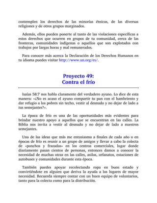 contemplen los derechos de las minorías étnicas, de las diversas
religiones y de otros grupos marginados.
Además, ellos pueden ponerte al tanto de las violaciones específicas a
estos derechos que ocurren en grupos de tu comunidad, cerca de las
fronteras, comunidades indígenas o aquellos que son explotados con
trabajos por largas horas y mal remunerados.
Para conocer más acerca la Declaración de los Derechos Humanos en
tu idioma puedes visitar http://www.un.org/es/.
Proyecto 49:
Contra el frío
Isaías 58:7 nos habla claramente del verdadero ayuno. Lo dice de esta
manera: «¿No es acaso el ayuno compartir tu pan con el hambriento y
dar refugio a los pobres sin techo, vestir al desnudo y no dejar de lado a
tus semejantes?».
La época de frío es una de las oportunidades más evidentes para
brindar nuestro apoyo a aquellos que se encuentran en las calles. La
Biblia nos invita a vestir al desnudo y no dejar de lado a nuestros
semejantes.
Una de las ideas que más me entusiasma a finales de cada año o en
épocas de frío es reunir a un grupo de amigos y llevar a cabo la colecta
de «ponchos y frazadas» en los centros comerciales, lugar donde
diariamente pasan cientos de personas, entonces damos a conocer la
necesidad de muchas otras en las calles, asilos, orfanatos, estaciones de
autobuses y comunidades durante esta época.
También puedes apoyar recolectando ropa en buen estado y
convirtiéndote en alguien que deriva la ayuda a los lugares de mayor
necesidad. Recuerda siempre contar con un buen equipo de voluntarios,
tanto para la colecta como para la distribución.
 