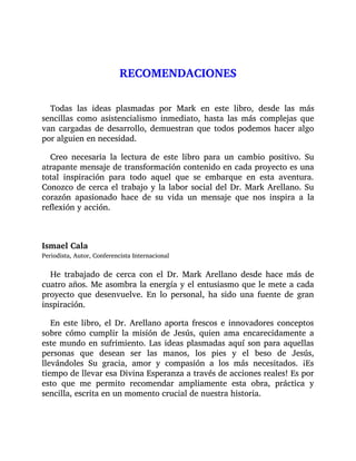 RECOMENDACIONES
Todas las ideas plasmadas por Mark en este libro, desde las más
sencillas como asistencialismo inmediato, hasta las más complejas que
van cargadas de desarrollo, demuestran que todos podemos hacer algo
por alguien en necesidad.
Creo necesaria la lectura de este libro para un cambio positivo. Su
atrapante mensaje de transformación contenido en cada proyecto es una
total inspiración para todo aquel que se embarque en esta aventura.
Conozco de cerca el trabajo y la labor social del Dr. Mark Arellano. Su
corazón apasionado hace de su vida un mensaje que nos inspira a la
reflexión y acción.
Ismael Cala
Periodista, Autor, Conferencista Internacional
He trabajado de cerca con el Dr. Mark Arellano desde hace más de
cuatro años. Me asombra la energía y el entusiasmo que le mete a cada
proyecto que desenvuelve. En lo personal, ha sido una fuente de gran
inspiración.
En este libro, el Dr. Arellano aporta frescos e innovadores conceptos
sobre cómo cumplir la misión de Jesús, quien ama encarecidamente a
este mundo en sufrimiento. Las ideas plasmadas aquí son para aquellas
personas que desean ser las manos, los pies y el beso de Jesús,
llevándoles Su gracia, amor y compasión a los más necesitados. ¡Es
tiempo de llevar esa Divina Esperanza a través de acciones reales! Es por
esto que me permito recomendar ampliamente esta obra, práctica y
sencilla, escrita en un momento crucial de nuestra historia.
 