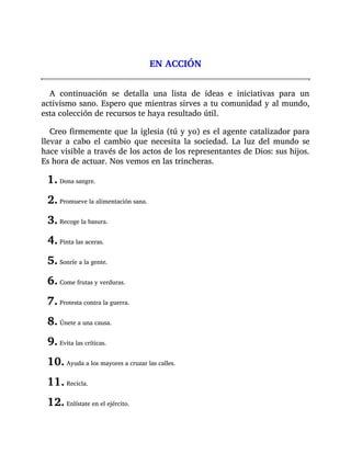 EN ACCIÓN
A continuación se detalla una lista de ideas e iniciativas para un
activismo sano. Espero que mientras sirves a tu comunidad y al mundo,
esta colección de recursos te haya resultado útil.
Creo firmemente que la iglesia (tú y yo) es el agente catalizador para
llevar a cabo el cambio que necesita la sociedad. La luz del mundo se
hace visible a través de los actos de los representantes de Dios: sus hijos.
Es hora de actuar. Nos vemos en las trincheras.
1. Dona sangre.
2. Promueve la alimentación sana.
3. Recoge la basura.
4. Pinta las aceras.
5. Sonríe a la gente.
6. Come frutas y verduras.
7. Protesta contra la guerra.
8. Únete a una causa.
9. Evita las críticas.
10. Ayuda a los mayores a cruzar las calles.
11. Recicla.
12. Enlístate en el ejército.
 
