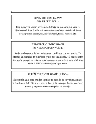 CUPÓN POR DOS SEMANAS
GRATIS DE TUTORÍA
Este cupón es por un servicio de tutoría ya sea para ti o para tu
hijo(a) en el área donde más consideres que haya necesidad. Estas
áreas pueden ser: inglés, matemáticas, física, música, etc.
CUPÓN POR CUIDADO GRATIS
DE NIÑOS POR UNA NOCHE
Quieres distraerte de los quehaceres cotidianos por una noche. Te
ofrezco un servicio de niñera(o) gratis por una noche. Tú podrás estar
tranquilo porque estarán en muy buenas manos, mientras tú disfrutas
de una velada libre de preocupaciones.
CUPÓN POR PINTAR GRATIS LA CASA
Este cupón vale para ayudar a pintar tu casa, la de tu vecino, amigos
o familiares. Solo fijemos el día, la hora y la casa que deseas ver como
nueva y organizaremos un equipo de trabajo.
 