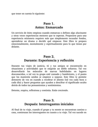 que tener en cuenta lo siguiente:
Paso 1.
Antes: Enmarcado
Un servicio de éxito empieza cuando enmarcas o defines algo alucinante
y otras veces experiencias menores que te esperan. Prepararse para una
experiencia misionera requiere más que simplemente recaudar fondos,
aprenderse un drama o decidir qué empacar. Este libro te prepara
emocionalmente, mentalmente y espiritualmente para lo que tienes por
delante.
Paso 2.
Durante: Experiencia y reflexión
Durante tus viajes de justicia, tú y tus amigos se encontrarán en
situaciones y actividades que te exigirán un doble esfuerzo. Tal vez
desarrollarás los músculos de nuevas habilidades en lugares
desconocidos, o tal vez tu grupo esté cansado y hambriento, y el punto
que los mantenía unidos se empiece a separar. Este libro te permite
detenerte de vez en cuando a recobrar el aliento (tal vez cada hora o
cada día) y hacer preguntas que ayuden a descifrar el significado oculto
detrás de todos tus pensamientos y sentimientos.
Detente, respira, reflexiona y continúa. Estás creciendo.
Paso 3.
Después: Interrogantes iniciales
Al final de tu viaje, cuando el grupo y tu mente se encuentran camino a
casa, comienzan los interrogantes en cuanto a tu viaje. Tal vez sucede en
 