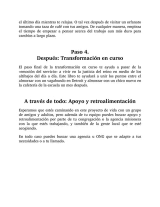 el último día mientras te relajas. O tal vez después de visitar un orfanato
tomando una taza de café con tus amigos. De cualquier manera, empieza
el tiempo de empezar a pensar acerca del trabajo aun más duro para
cambios a largo plazo.
Paso 4.
Después: Transformación en curso
El paso final de la transformación en curso te ayuda a pasar de la
«emoción del servicio» a vivir en la justicia del reino en medio de los
altibajos del día a día. Este libro te ayudará a unir los puntos entre el
almorzar con un vagabundo en Detroit y almorzar con un chico nuevo en
la cafetería de la escuela un mes después.
A través de todo: Apoyo y retroalimentación
Esperamos que estés caminando en este proyecto de vida con un grupo
de amigos y adultos, pero además de tu equipo puedes buscar apoyo y
retroalimentación por parte de tu congregación o la agencia misionera
con la que estés trabajando, y también de la gente local que te esté
acogiendo.
En todo caso puedes buscar una agencia u ONG que se adapte a tus
necesidades o a tu llamado.
 