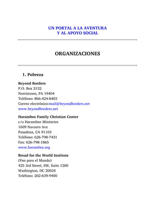 UN PORTAL A LA AVENTURA
Y AL APOYO SOCIAL
ORGANIZACIONES
1. Pobreza
Beyond Borders
P.O. Box 2132
Norristown, PA 19404
Teléfono: 866-424-8403
Correo electrónico:mail@beyondborders.net
www.beyondborders.net
Harambee Family Christian Center
c/o Harambee Ministries
1609 Navarro Ave
Pasadena, CA 91103
Teléfono: 626-798-7431
Fax: 626-798-1865
www.harambee.org
Bread for the World Institute
(Pan para el Mundo)
425 3rd Street, SW, Suite 1200
Washington, DC 20024
Teléfono: 202-639-9400
 
