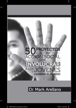 Dr. Mark Arellano
Y
CAMBIAR EL MUNDO
Y
INVOLUCRAR
JÓVENES
A LOS
ACCIÓN SOCIAL
PROYECTOS
de
para
50
50
9780829764864_50_Proyectos_INT_v10.indd 1 7/25/2013 12:59:07 PM
 