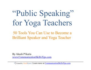 “Public Speaking”
for Yoga Teachers
50 Tools You Can Use to Become a
Brilliant Speaker and Yoga Teacher


By Akash P Karia
www.CommunicationSkillsTips.com

 1 Created by AkashKaria | Learn more at CommunicationSkillsTips.com
 
