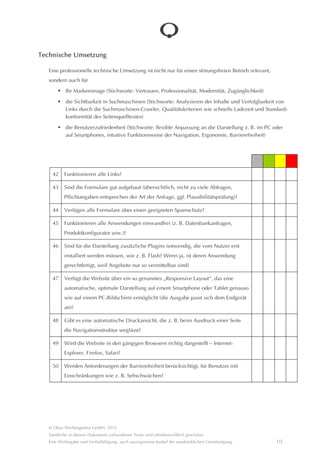 Technische Umsetzung

   Eine professionelle technische Umsetzung ist nicht nur für einen störungsfreien Betrieb relevant,
   sondern auch für
            Ihr Markenimage (Stichworte: Vertrauen, Professionalitât, Modernitât, Zugânglichkeit)

            die Sichtbarkeit in Suchmaschinen (Stichworte: Analysieren der Inhalte und Verfolgbarkeit von Links durch
            die Suchmaschinen-Crawler, Qualitâtskriterien wie schnelle Ladezeit und Standardkonformitât des Seiten-
            quelltextes)

            die Benutzerzufriedenheit (Stichworte: flexible Anpassung an die Darstellung z. B. im PC oder auf
            Smartphones, intuitive Funktionsweise der Navigation, Ergonomie, Barrierefreiheit)




     42    Funktionieren alle Links?

     43    Sind die Formulare gut aufgebaut (übersichtlich, nicht zu viele Abfragen,
           Pflichtangaben entsprechen der Art der Anfrage, ggf. Plausibilitâtsprüfung)?

     44    Verfügen alle Formulare über einen geeigneten Spamschutz?

     45    Funktionieren alle Anwendungen einwandfrei (z. B. Datenbankanfragen,
           Produktkonfigurator usw.)?

     46    Sind für die Darstellung zusâtzliche Plugins notwendig, die vom Nutzer erst
           installiert werden müssen, wie z. B. Flash? Wenn ja, ist deren Anwendung
           gerechtfertigt, weil Angebote nur so vermittelbar sind?

     47    Verfügt die Website über ein so genanntes “Responsive Layout“, das eine
           automatische, optimale Darstellung auf einem Smartphone oder Tablet genauso
           wie auf einem PC-Bildschirm ermöglicht (die Ausgabe passt sich dem Endgerât an)?

     48    Gibt es eine automatische Druckansicht, die z. B. beim Ausdruck einer Seite die
           Navigationsstruktur weglâsst?

     49    Wird die Website in den gângigen Browsern richtig dargestellt – Internet-Explorer,
           Firefox, Safari?

     50    Werden Anforderungen der Barrierefreiheit berücksichtigt, für Benutzer mit
           Einschrânkungen wie z. B. Sehschwâchen?




   © Qbus Werbeagentur GmbH, 2012
   Sâmtliche in diesem Dokument vorhandenen Texte sind urheberrechtlich geschützt.
   Eine Weitergabe und Verfielfâltigung, auch auszugsweise bedarf der ausdrücklichen Genehmigung.               10
 