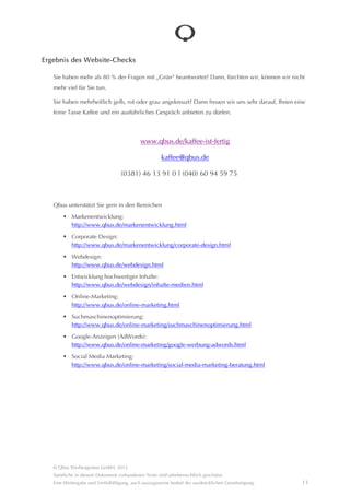 Ergebnis des Website-Checks

   Sie haben mehr als 80 % der Fragen mit “Grün“ beantwortet? Dann, fürchten wir, können wir nicht mehr
   viel für Sie tun.

   Sie haben mehrheitlich gelb, rot oder grau angekreuzt? Dann freuen wir uns sehr darauf, Ihnen eine
   feine Tasse Kaffee und ein ausführliches Gesprâch anbieten zu dürfen.



                                                 www.qbus.de/kaffee-ist-fertig

                                                           kaffee@qbus.de

                                            (0381) 46 13 91 0 | (040) 60 94 59 75



   Qbus unterstützt Sie gern in den Bereichen
            Markenentwicklung:
            http://www.qbus.de/markenentwicklung.html

            Corporate Design:
            http://www.qbus.de/markenentwicklung/corporate-design.html

            Webdesign:
            http://www.qbus.de/webdesign.html

            Entwicklung hochwertiger Inhalte:
            http://www.qbus.de/webdesign/inhalte-medien.html

            Online-Marketing:
            http://www.qbus.de/online-marketing.html
            Suchmaschinenoptimierung:
            http://www.qbus.de/online-marketing/suchmaschinenoptimierung.html

            Google-Anzeigen (AdWords):
            http://www.qbus.de/online-marketing/google-werbung-adwords.html

            Social Media Marketing:
            http://www.qbus.de/online-marketing/social-media-marketing-beratung.html




   © Qbus Werbeagentur GmbH, 2012
   Sâmtliche in diesem Dokument vorhandenen Texte sind urheberrechtlich geschützt.
   Eine Weitergabe und Verfielfâltigung, auch auszugsweise bedarf der ausdrücklichen Genehmigung.         11
 