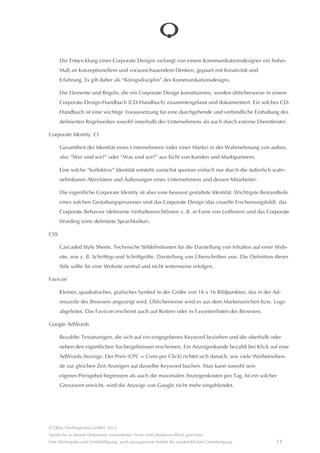 Browser

     Software zum Aufsuchen und zur Darstellung von Internetseiten. Internetseiten werden von einem Server in
     Form einer technischen Reprâsentation (HTML) ausgeliefert. Diese Reprâsentation interpretiert der Browser
     und erzeugt daraus die sichtbare Darstellung der Seite. Grundlage dafür sind internationale Standards. Nicht
     alle Browser interpretieren diese Standards zuverlâssig. Daher ist es möglich, dass eine Seite in einem Brow-
     ser korrekt dargestellt wird, in einem anderen aber nicht. Als besonders problematisch erweist sich in dieser
     Hinsicht immer wieder der Internet Explorer (IE) von Microsoft. Obwohl (oder gerade weil) Marktführer, hâlt
     sich der IE nicht immer an die Standards. Mitunter können Darstellungsfehler auch daher rühren, dass veral-
     tete Browserversionen genutzt werden. Wichtige Browser sind der Internet Explorer von Microsoft, Firefox von
     Mozilla, Safari von Apple, Chrome von Google und Opera von Opera.

Content Management System, CMS

     Auch “Online-Redaktionssystem”. Eine Software, mit der die Struktur und die Inhalte einer Website gepflegt
     werden können. Üblicherweise handelt es sich um eine browserbasierte Software, die direkt mit der jeweili-
     gen Website verbunden ist. Dadurch entfâllt eine Installation auf einem PC und das CMS ist von überall aus
     erreichbar, solange ein Internetzugang besteht.

     Ein CMS sollten so beschaffen sein, dass es auch von Nutzern ohne technischen Hintergrund leicht genutzt
     werden kann (Online-Redakteure).

     Es gibt viele verschiedene CMS am Markt. Sehr oft werden so genannte Open-Source-Systeme, also frei
     verfügbare Systeme genutzt. Wichtigste Vertreter sind Typo3, Contao, WordPress, Joomla oder Drupal.

Corporate Design, CD

     Unternehmenserscheinungsbild. Das visuelle Erscheinungsbild einer Marke oder eines Unternehmens,
     als Ausdruck der Identitât (siehe Corporate Identity). Als Alltagsanalogie eignet sich der Kleidungsstil einer
     Person: Im Kleidungsstil drücken sich wesentliche Persönlichkeitsmerkmale (Identitât) der Person aus.

     Ein Corporate Design sollte die Markenwerte intuitiv wiedergeben, kraftvoll, einmalig und von hohem
     Wiedererkennungswert sein.

     Typische Bestandteile eines Corporate Designs sind das Logo, ein Farbklima (vorrangig zu verwendende
     Farben), ein Layoutraster (Maße und Proportionen der Flâchenaufteilung in Publikationen), eine “grafische
     Klammer” (immer wiederkehrende grafische Gestaltungselemente), Typografie (Definition der zu verwen-
     denden Schriftypen im Zusammenhang mit dem Zweck) sowie ggf. eine Bildsprache bzw. Bildstilistik für
      Publikationen.




© Qbus Werbeagentur GmbH, 2012
Sâmtliche in diesem Dokument vorhandenen Texte sind urheberrechtlich geschützt.
Eine Weitergabe und Verfielfâltigung, auch auszugsweise bedarf der ausdrücklichen Genehmigung.              13
 