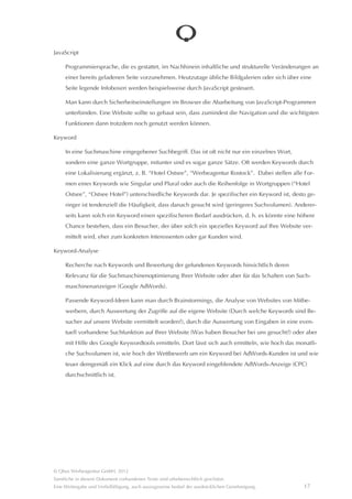 Als Firmeninhaber kann man sich bei Google entsprechend autorisieren lassen. Dann ist es möglich, den
     eigenen Google-Places-Eintrag zu pflegen, indem man Beschreibungen, Öffnungszeiten, Dienstleistungen,
     Fotos usw. hinzufügt. Als Inhaber eines Google-Places-Eintrages hat man auch die Möglichkeit, auf eventuell
     vorhandene Bewertungen zu antworten.
     Google Places ist nun Bestandteil von Google+ und wurde in Google+Local umbenannt.

Google Webmastertool

     Kostenlos von Google bereitgestellte Software zur Administration einer Website in Bezug auf Google-Dienste,
     insbesondere in Bezug auf die Suchmaschine. Man könnte sagen, dass die Webmastertools eine direkte Kom-
     munikation mit der Google-Suchmaschine ermöglichen. Man kann z. B. angeben, welche Seiten der Website
     vom Suchindex erfasst werden sollen, wie oft der Crawler die Website analysieren soll usw.

HTML

     Hypertext Markup Language – “Sprache” zur technischen Beschreibung, vor allem der Struktur, einer Website.
     Ein (Text-)Inhalt einer Seite kann als Absatz, als Überschrift, als Stabstrichliste usw. ausgezeichnet (markiert)
     werden.

     Durch HTML wird nicht das Aussehen etwa einer Überschrift festgelegt, sondern nur, dass es sich um eine
     Überschrift handelt. Die Festlegung des Aussehens erfolgt durch die Stildefinitionen im CSS. Ein Mensch
     erkennt eine Überschrift daran, dass sie groß und fett geschrieben ist. Eine Suchmaschine erkennt die Über-
     schrift anhand ihrer HTML-Auszeichnung: <h1>Das ist eine Überschrift</h1>. Daher ist es z. B. für eine
     Suchmaschinenoptimierung wichtig, dass eine Überschrift tatsâchlich als “h1” ausgezeichnet, also mit der
     betreffenden HTML-Kennzeichnung versehen ist und nicht etwa nur “einfacher” Text ist, der vom Stil her wie
     eine Überschrift aussieht.

     HTML ist durch ein internationales Gremium standardisiert (W3-Konsortium), wodurch es erst möglich wird,
     dass Browser unterschiedlicher Hersteller Internetseiten weitestgehend identisch darstellen können. Leider
     halten sich nicht immer alle Browser exakt an diese Standards, wie es sich oft bei Microsofts Internet Explorer
     zeigt. Webprogrammierer müssen hier immer wieder für teure “Spezialbehandlungen” sorgen, um Darstel-
     lungsfehler zu unterbinden.

Indexierung

     Erfassung der Inhalte der Seiten einer Website durch die Suchmaschine. Eine Suchmaschine sendet kleine
     Programme, so genannte Crawler aus, die die Seiten aufrufen und deren Inhalt erfassen. Aus dem Seitenin-
     halt werden alle “Rauschwörter”, also alle Wörter, die sich nicht als Keyword eignen, wie “und”, “du” usw.
     entfernt. Die verbleibenden Begriffe sind die Keywords der Seite. Diese werden im Index der Suchmaschine
     gespeichert.




© Qbus Werbeagentur GmbH, 2012
Sâmtliche in diesem Dokument vorhandenen Texte sind urheberrechtlich geschützt.
Eine Weitergabe und Verfielfâltigung, auch auszugsweise bedarf der ausdrücklichen Genehmigung.              16
 