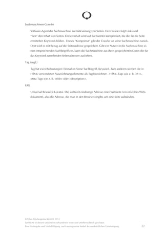 Seitentitel

     Der durch ein Meta-Tag angegebene Titel einer Seite, der nicht auf der Seite sichtbar ist, sondern in der Kopf-
     leiste des Browsers, auf einem Reiter oder in der Favoritenliste angezeigt wird. Der Titel erscheint zudem in
     Suchergebnissen. Im Titel sollte das Keyword erscheinen, für das die Seite optimiert ist.

Seitenüberschrift

     Die sichtbare Überschrift der Seite. Die technische Kennzeichnung in HTML ist <h1> (header 1), wobei die 1 auf
     die erste Gliederungsebene hindeutet. Auch hier sollte das Keyword der Seite erscheinen, weil die erste Über-
     schrift typischerweise angibt, was in der Seite zu lesen sein wird.

     Aus Sicht der Suchmaschine genügt es nicht, ein Textelement groß und fett und vielleicht auch noch rot auszu-
     zeichnen, um als Überschrift interpretiert zu werden. Es muss eine Kennzeichnung mit h1 sein, unabhângig
     davon wie die Überschrift am Bildschirm erscheint. Wenn man also eigentlich eine werbliche Überschrift
     haben möchte, das Keyword aber nicht so werblich ist, kann man die “Menschenüberschrift” groß, fett, rot und
     werblich formulieren und darunter die “Suchmaschinenüberschrift” mit enthaltenem Keyword klein, aber als
     h1 ausgezeichnet darstellen.

Social Media

     Sammelbegriff für alle im Internet verfügbaren Dienste, die den kommunikativen Austausch und das gemein-
     same Erstellen von Inhalten im Netz gestatten. Typischer Vertreter im Bereich der Endverbraucher ist Face-
     book, im Bereich der Geschâftskunden XING.

     Kern von Social Media ist das eigenstândige Aktivwerden der Nutzer. Dies hat tendenziell gravierende Auswir-
     kungen auf Marketing und Unternehmenskommunikation, da diese nun nicht mehr einseitig, deklarativ vom
     Unternehmen ausgehen, sondern nunmehr ein Rückkanal existiert, der Kommunikation und Austausch
     ermöglicht und nach und nach auch erzwingt. Wichtige Elemente von Social Media sind zudem Empfehlungen
     und Bewertungen, ebenfalls mit gravierenden Auswirkungen auf die zukünftige Ausgestaltung einer Marken-
     kommunikation.

Suchbegriff

     Siehe Keyword

Suchmaschinenanzeigen

     Siehe AdWords




© Qbus Werbeagentur GmbH, 2012
Sâmtliche in diesem Dokument vorhandenen Texte sind urheberrechtlich geschützt.
Eine Weitergabe und Verfielfâltigung, auch auszugsweise bedarf der ausdrücklichen Genehmigung.            21
 