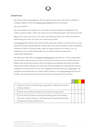 Zieldefinition

    Eine Website stellt eine Investition dar, die sich natürlich rechnen muss. Daher steht am Anfang als wichtigste
    Aufgabe, sich über die Zielsetzung der Website Klarheit zu verschaffen.

    Aber was sind Ziele?

    So? Unsere Website muss moderner sein. Wir wollen coole Panoramabilder im Kopfbereich. Wir wollen in Google
    auf Platz 1 stehen. Wir wollen mit Social Media durchstarten. Wir brauchen ein CMS.

    Oder so? Wir wollen mehr Gewinn. Wir wollen neue Kunden gewinnen. Wir wollen einen höheren Bekanntheits-
    grad erzielen. Wir wollen unser Markenimage stârken.

    Die Konzeption Ihrer Website muss sich Ihren Zielen unterordnen. Wollen Sie mehr Gewinn, muss die Website
    über direkte Verkaufsfunktionen verfügen oder einen schnellen Kontakt zu Ihrem Vertriebsteam ermöglichen.
    Wollen Sie Kunden binden, sollten Sie entsprechende Services anbieten, wie z. B. Support-Foren. Für eine höhere
    Bekanntheit wâre ein fachlich oder branchenspezifisch ausgerichteter Blog geeignet.

    Die allgemeinen Ziele sollten mit konkreten Handlungszielen untersetzt sein: Auf einer Imagewebsite sollte ein
    Nutzer möglichst lange verweilen und viele Seiten aufrufen. Bei einer vertriebsorientierten Website sollte der Besu-
    cher Kontakt zu Ihrem Vertriebspersonal aufnehmen oder direkt ein Produktanfragen oder bestellen. Mitunter kann
    auch schon das Herunterladen eines weiterführenden Informa-tionspaketes ein angemessenes Ziel sein.

    Der Fachbegriff für die Zielerreichung ist “Konversion“. Mit geeigneten Analysewerkzeugen wie Google Analytics
    können wir eine Konversionsrate für jedes Ziel ermitteln, also welcher prozentuale Anteil aller Besucher ein be-
    stimmtes Ziel erreicht hat.




      1     Haben Sie an Ihrer Geschâftsstrategie ausgerichtete, eindeutige Ziele für Ihre
            Website definiert?

      2     Ordnet sich die Website-Konzeption diesen Zielen konsequent unter?

      3     Sind die Ziele der Website mit konkreten Handlungszielen für die Website-Besucher
            untersetzt? (Besucher soll Produkt kaufen, Infopaket herunterladen, Kontakt zum
            Vertrieb aufnehmen usw.)




    © Qbus Werbeagentur GmbH, 2012
    Sâmtliche in diesem Dokument vorhandenen Texte sind urheberrechtlich geschützt.
    Eine Weitergabe und Verfielfâltigung, auch auszugsweise bedarf der ausdrücklichen Genehmigung.             3
 