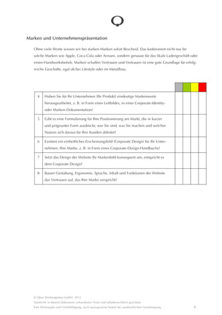 Marken und Unternehmenspräsentation

   Ohne viele Worte wissen wir bei starken Marken sofort Bescheid. Das funktioniert nicht nur für solche Marken wie
   Apple, Coca Cola oder Armani, sondern genause für das likale Ladengeschâft oder einen Handwerksbetieb. Marken
   schaffen Vertrauen und Vertrauen ist eine gute Grundlage für erfolgreiche Geschâfte, egal ob bei Lifestyle oder im
   Metallbau.




     4     Haben Sie für Ihr Unternehmen (Ihr Produkt) eindeutige Markenwerte
           herausgearbeitet, z. B. in Form eines Leitbildes, in einer Corporate-Identity- oder
           Marken-Dokumentation?

     5     Gibt es eine Formulierung für Ihre Positionierung am Markt, die in kurzer und
           prâgnanter Form ausdrückt, wer Sie sind, was Sie machen und welcher Nutzen
           sich daraus für Ihre Kunden ableitet?

     6     Existiert ein einheitliches Erscheinungsbild (Corporate Design) für Ihr Unternehmen,
           Ihre Marke, z. B. in Form eines Corporate-Design-Handbuchs?

     7     Setzt das Design der Website Ihr Markenbild konsequent um, entspricht es
           dem Corporate Design?

     8     Bauen Gestaltung, Ergonomie, Sprache, Inhalt und Funktionen der Website
           das Vertrauen auf, das Ihre Marke verspricht?




   © Qbus Werbeagentur GmbH, 2012
   Sâmtliche in diesem Dokument vorhandenen Texte sind urheberrechtlich geschützt.
   Eine Weitergabe und Verfielfâltigung, auch auszugsweise bedarf der ausdrücklichen Genehmigung.            4
 