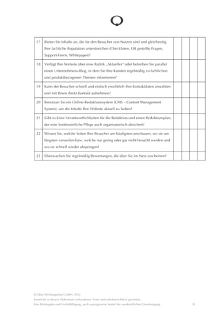 17    Bieten Sie Inhalte an, die für den Besucher von Nutzen sind und gleichzeitig Ihre
        fachliche Reputation unterstreichen (Checklisten, Oft gestellte Fragen, Support-
        Foren, Whitepaper)?

  18    Verfügt Ihre Website über eine Rubrik “Aktuelles“ oder betreiben Sie parallel einen
        Unternehmens-Blog, in dem Sie Ihre Kunden regelmâßig zu fachlichen und pro-
        duktbezogenen Themen informieren?

  19    Kann der Besucher schnell und einfach ersichtlich Ihre Kontaktdaten anwâhlen und
        mit Ihnen direkt Kontakt aufnehmen?

  20    Benutzen Sie ein Online-Redaktionssystem (CMS – Content Management
        System), um die Inhalte Ihre Website aktuell zu halten?

  21    Gibt es klare Verantwortlichkeiten für die Redaktion und einen Redaktionsplan,
        der eine kontinuierliche Pflege auch organisatorisch absichert?

  22    Wissen Sie, welche Seiten Ihre Besucher am hâufigsten anschauen, wo sie am
        lângsten verweilen bzw. welche nur gering oder gar nicht besucht werden und wo
        sie schnell wieder abspringen?

  23    Überwachen Sie regelmâßig Bewertungen, die über Sie im Netz erscheinen?




© Qbus Werbeagentur GmbH, 2012
Sâmtliche in diesem Dokument vorhandenen Texte sind urheberrechtlich geschützt.
Eine Weitergabe und Verfielfâltigung, auch auszugsweise bedarf der ausdrücklichen Genehmigung.   6
 