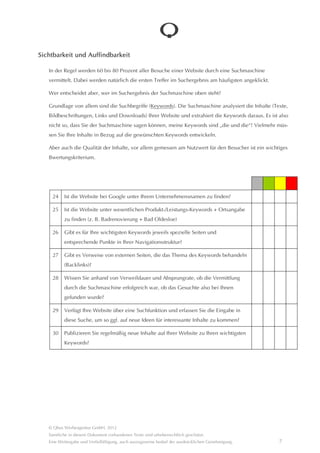 Sichtbarkeit und Auffindbarkeit

   In der Regel werden 60 bis 80 Prozent aller Besuche einer Website durch eine Suchmaschine
   vermittelt. Dabei werden natürlich die ersten Treffer im Suchergebnis am hâufigsten angeklickt.

   Wer entscheidet aber, wer im Suchergebnis der Suchmaschine oben steht?

   Grundlage von allem sind die Suchbegriffe (Keywords). Die Suchmaschine analysiert die Inhalte (Texte, Bild-
   beschriftungen, Links und Downloads) Ihrer Website und extrahiert die Keywords daraus. Es ist also nicht so,
   dass Sie der Suchmaschine sagen können, meine Keywords sind “die und die“! Vielmehr müssen Sie Ihre Inhalte
   in Bezug auf die gewünschten Keywords entwickeln.

   Aber auch die Qualitât der Inhalte, vor allem gemessen am Nutzwert für den Besucher ist ein wichtiges Bewer-
   tungskriterium.




     24    Ist die Website bei Google unter Ihrem Unternehmensnamen zu finden?

     25    Ist die Website unter wesentlichen Produkt-/Leistungs-Keywords + Ortsangabe zu
           finden (z. B. Badrenovierung + Bad Oldesloe)

     26    Gibt es für Ihre wichtigsten Keywords jeweils spezielle Seiten und
           entsprechende Punkte in Ihrer Navigationsstruktur?

     27    Gibt es Verweise von externen Seiten, die das Thema des Keywords behandeln
           (Backlinks)?

     28    Wissen Sie anhand von Verweildauer und Absprungrate, ob die Vermittlung durch
           die Suchmaschine erfolgreich war, ob das Gesuchte also bei Ihnen
           gefunden wurde?

     29    Verfügt Ihre Website über eine Suchfunktion und erfassen Sie die Eingabe in diese
           Suche, um so ggf. auf neue Ideen für interessante Inhalte zu kommen?

     30    Publizieren Sie regelmâßig neue Inhalte auf Ihrer Website zu Ihren wichtigsten
           Keywords?




   © Qbus Werbeagentur GmbH, 2012
   Sâmtliche in diesem Dokument vorhandenen Texte sind urheberrechtlich geschützt.
   Eine Weitergabe und Verfielfâltigung, auch auszugsweise bedarf der ausdrücklichen Genehmigung.          7
 