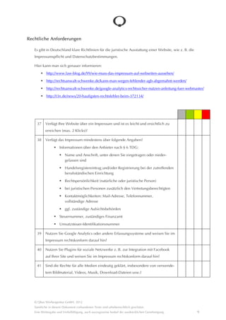 Rechtliche Anforderungen

   Es gibt in Deutschland klare Richtlinien für die juristische Ausstattung einer Website, wie z. B. die
   Impressumspflicht und Datenschutzbestimmungen.

   Hier kann man sich genauer informieren:
            http://www.law-blog.de/99/wie-muss-das-impressum-auf-webseiten-aussehen/

            http://rechtsanwalt-schwenke.de/kann-man-wegen-fehlender-agb-abgemahnt-werden/

            http://rechtsanwalt-schwenke.de/google-analytics-rechtssicher-nutzen-anleitung-fuer-webmaster/

            http://t3n.de/news/20-haufigsten-rechtsfehler-beim-372134/




     37    Verfügt Ihre Website über ein Impressum und ist es leicht und ersichtlich zu
            erreichen (max. 2 Klicks)?

     38    Verfügt das Impressum mindestens über folgende Angaben?
                      Informationen über den Anbieter nach § 6 TDG:

                          Name und Anschrift, unter denen Sie eingetragen oder niedergelassen
                          sind
                          Handelsregistereintrag und/oder Registrierung bei der zutreffenden
                          berufsstândischen Einrichtung

                          Rechtspersönlichkeit (natürliche oder juristische Person)

                          bei juristischen Personen zusâtzlich den Vertretungsberechtigten

                          Kontaktmöglichkeiten: Mail-Adresse, Telefonnummer,
                          vollstândige Adresse
                          ggf. zustândige Aufsichtsbehörden

                      Steuernummer, zustândiges Finanzamt

                      Umsatzsteuer-Identifikationsnummer

     39    Nutzen Sie Google Analytics oder andere Erfassungssysteme und weisen Sie im
           Impressum rechtskonform darauf hin?

     40    Nutzen Sie Plugins für soziale Netzwerke z. B. zur Integration mit Facebook auf
           Ihrer Site und weisen Sie im Impressum rechtskonform darauf hin?

     41    Sind die Rechte für alle Medien eindeutig geklârt, insbesondere von verwendetem
           Bildmaterial, Videos, Musik, Download-Dateien usw.?




   © Qbus Werbeagentur GmbH, 2012
   Sâmtliche in diesem Dokument vorhandenen Texte sind urheberrechtlich geschützt.
   Eine Weitergabe und Verfielfâltigung, auch auszugsweise bedarf der ausdrücklichen Genehmigung.          9
 