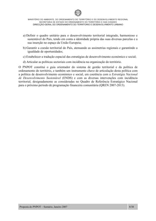 MINISTÉRIO DO AMBIENTE, DO ORDENAMENTO DO TERRITÓRIO E DO DESENVOLVIMENTO REGIONAL
SECRETARIA DE ESTADO DO ORDENAMENTO DO TERRITÓRIO E DAS CIDADES
DIRECÇÃO-GERAL DO ORDENAMENTO DO TERRITORIO E DESENVOLVIMENTO URBANO
Proposta do PNPOT – Sumário, Janeiro 2007 8/38
a) Definir o quadro unitário para o desenvolvimento territorial integrado, harmonioso e
sustentável do País, tendo em conta a identidade própria das suas diversas parcelas e a
sua inserção no espaço da União Europeia;
b) Garantir a coesão territorial do País, atenuando as assimetrias regionais e garantindo a
igualdade de oportunidades;
c) Estabelecer a tradução espacial das estratégias de desenvolvimento económico e social;
d) Articular as políticas sectoriais com incidência na organização do território.
O PNPOT constitui o guia orientador do sistema de gestão territorial e da política de
ordenamento do território, e também um instrumento chave de articulação desta política com
a política de desenvolvimento económico e social, em coerência com a Estratégia Nacional
de Desenvolvimento Sustentável (ENDS) e com as diversas intervenções com incidência
territorial, designadamente as consideradas no Quadro de Referência Estratégico Nacional
para o próximo período de programação financeira comunitária (QREN 2007-2013).
 