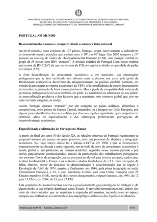MINISTÉRIO DO AMBIENTE, DO ORDENAMENTO DO TERRITÓRIO E DO DESENVOLVIMENTO REGIONAL
SECRETARIA DE ESTADO DO ORDENAMENTO DO TERRITÓRIO E DAS CIDADES
DIRECÇÃO-GERAL DO ORDENAMENTO DO TERRITORIO E DESENVOLVIMENTO URBANO
Proposta do PNPOT – Sumário, Janeiro 2007 9/38
PORTUGAL NO MUNDO
Desenvolvimento humano e competitividade económica internacional
Ao nível mundial, num conjunto de 177 países, Portugal ocupa, relativamente a indicadores
de desenvolvimento, posições que variam entre o 20º e o 40º lugar. Em 2002 ocupava a 26º
posição no ranking do Índice de Desenvolvimento Humano (IDH), uma posição central no
grupo de 55 países com IDH “elevado”. A posição relativa de Portugal é um pouco melhor
em termos de IDH (26º) do que em termos de PIB per capita avaliado em paridade de poder
de compra (32º).
A forte desaceleração do crescimento económico e, em particular, das exportações
portuguesas que se tem verificado nos últimos anos explica-se em parte pela perda de
flexibilidade competitiva decorrente do desaparecimento da política cambial nacional, em
virtude da passagem ao regime económico da UEM, e da insuficiência de outros instrumentos
de incentivo à produção de bens transaccionáveis. Mas a perda de competitividade externa da
economia portuguesa dever-se-á também, em parte, às insuficiências estruturais do seu padrão
de especialização produtiva e dos factores que a suportam, num contexto global que, por ser
cada vez mais exigente, as realça.
Assim, Portugal aparece “cercado” por um conjunto de países asiáticos, dinâmicos e
competitivos, pelos países da Europa Central, integrados ou a integrar na União Europeia, por
alguns países do Mediterrâneo e, também, por diversas regiões espanholas, que competem em
domínios afins da especialização e das estratégias preferenciais portuguesas de
desenvolvimento económico.
Especificidade e afirmação de Portugal no Mundo
A partir do final dos anos 50 do século XX, as relações externas de Portugal recentraram-se
progressivamente no espaço europeu: primeiro, com um processo de abertura e integração
económica real, cujo marco inicial foi a adesão à EFTA, em 1960, e que se desenvolveu
impetuosamente na década e meia seguinte, um período de ouro de crescimento económico à
escala global e, em particular, na Europa ocidental; segundo, nesse mesmo período e por
razões parcialmente correlacionadas, através da participação dos trabalhadores portugueses
nos enormes fluxos de emigração que se processaram do sul para o norte europeu, tendo como
destino fundamental a França e os restantes estados fundadores da CEE, com excepção da
Itália; terceiro, mercê do processo de democratização e descolonização que se seguiu à
Revolução de Abril de 1974; quarto, e finalmente, em 1986, pela plena integração na então
Comunidade Europeia, a 12, a qual entretanto evoluiu para uma União Europeia com 25
Estados-membros (EM), mercê de dois novos alargamentos, respectivamente, em 1995, de 12
para 15 EM e, em 2004, de 15 para 25 EM.
Esta sequência de acontecimentos alterou o posicionamento geo-estratégico de Portugal e, de
algum modo, a sua própria identidade como Estado. O território terrestre nacional, depois dos
mais de cinco séculos que se seguiram à expansão ultramarina, reconduziu-se ao espaço
europeu ao confinar-se ao continente e aos arquipélagos atlânticos dos Açores e da Madeira.
 