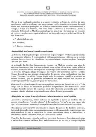 MINISTÉRIO DO AMBIENTE, DO ORDENAMENTO DO TERRITÓRIO E DO DESENVOLVIMENTO REGIONAL
SECRETARIA DE ESTADO DO ORDENAMENTO DO TERRITÓRIO E DAS CIDADES
DIRECÇÃO-GERAL DO ORDENAMENTO DO TERRITORIO E DESENVOLVIMENTO URBANO
Proposta do PNPOT – Sumário, Janeiro 2007 10/38
Devido à sua localização específica e ao desenvolvimento, ao longo dos séculos, de laços
económicos, políticos e culturais com outros países e regiões dos cinco continentes, Portugal
detém uma localização privilegiada no Atlântico Norte enquanto espaço de charneira entre a
Europa, a África e as Américas, bem como entre o Atlântico e o Mediterrâneo. Assim, a
afirmação de Portugal no Mundo poderá reforçar-se, através da valorização de um conjunto
de vectores complementares e potenciadores da sua integração europeia, atlântica e ibérica, de
que destacamos:
a) A atlanticidade do país;
b) A lusofonia;
c) A diáspora portuguesa.
A atlanticidade de Portugal: história e continuidade
A afirmação de Portugal como país autónomo só foi possível pelas oportunidades resultantes
da sua posição atlântica. A continuidade de políticas centradas nas valências que a posição
atlântica forneceu deverá ser consolidada e aprofundada com a implementação da Estratégia
Nacional para o Mar.
A instituição das Regiões Autónomas dos Açores e da Madeira permitiu, para além do
desenvolvimento específico dos seus territórios, uma melhor afirmação do espaço atlântico
nacional, reforçando a valia estratégica dos arquipélagos como vertente da dimensão atlântica
da economia portuguesa e lugar privilegiado nas relações inter-continentais Europa – Estados
Unidos da América, cujo alcance está para além dos acordos sobre a utilização da base das
Lages (Terceira). Com efeito, Portugal dispõe assim de vantagens específicas acrescidas no
oceano Atlântico, que lhe permitem desempenhar um papel relevante nos circuitos de
distribuição da informação, dos serviços e das mercadorias.
O estatuto de regiões ultra-periféricas dos arquipélagos portugueses, formalizado pelo n.º 2 do
artigo 229º do tratado de Amesterdão, potencia o alargamento da base territorial da União
Europeia havendo margens de cooperação ainda não totalmente aproveitadas pelas regiões
com este estatuto, sobretudo as que mantêm uma relação de maior proximidade.
A lusofonia: um espaço de aprofundamento cultural, económico, social e político
Associado à atlanticidade, embora nela não se esgotando, o espaço da lusofonia não só
permite e impulsiona a “vocação atlântica” de Portugal como “obriga” a que esse espaço seja
apreciado enquanto vector estratégico das políticas nacionais de ordenamento do território.
Do espaço da lusofonia fazem também parte o conjunto dos espaços das diásporas lusófonas,
hoje ainda dominados pelas comunidades portuguesas residentes em todos os continentes mas
confrontando-se já com a emergência de outras comunidades, como a caboverdiana, a
brasileira ou mesmo a de outros países, da Guiné-Bissau a Timor.
Para além das dimensões cultural e política, é importante fomentar as dimensões económicas
e sociais desses espaços lusófonos, Estes poderão constituir, por um lado, o locus privilegiado
 