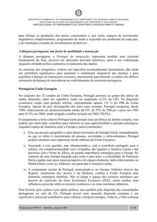 MINISTÉRIO DO AMBIENTE, DO ORDENAMENTO DO TERRITÓRIO E DO DESENVOLVIMENTO REGIONAL
SECRETARIA DE ESTADO DO ORDENAMENTO DO TERRITÓRIO E DAS CIDADES
DIRECÇÃO-GERAL DO ORDENAMENTO DO TERRITORIO E DESENVOLVIMENTO URBANO
Proposta do PNPOT – Sumário, Janeiro 2007 11/38
para afirmar as produções dos países constituintes e, por outro, espaços de movimentos
migratórios complementares, programados de modo a responder aos problemas de cada país,
e de estratégias cruzadas de investimentos produtivos.
A diáspora portuguesa: um factor de mobilidade e interacção
A diáspora portuguesa, o Portugal da emigração, representa também uma extensão
fundamental do País, decisiva em diferentes períodos históricos, para a sua viabilização
enquanto entidade política autónoma no panorama das nações.
As remessas dos emigrantes, embora em trajectória acentuadamente descendente, dão ainda
um contributo significativo para aumentar o rendimento disponível das famílias e para
equilibrar a balança de transacções correntes, amortecendo parcialmente os efeitos dos défices
estruturais da balança de mercadorias no endividamento da economia portuguesa.
Portugal na União Europeia
No conjunto dos 25 estados da União Europeia, Portugal pertence ao grupo dos países de
média dimensão, tanto em superfície como em população (2,3% da UE). Na dimensão
económica ocupa uma posição inferior, representando apenas 1,4 % do PIB da União
Europeia. Apesar do pior desempenho dos anos mais recentes, Portugal recuperou, desde
1986, relativamente ao desenvolvimento médio da UE: de 55% do PIB per capita em 1986
para 67,9% em 2004, tendo atingido a melhor posição em 2002 (70,9%).
O alargamento a leste colocou Portugal numa posição mais periférica no âmbito europeu, mas
poderá, por outro lado, contribuir para valorizar as suas especificidades e posição estratégica,
enquanto espaço de charneira entre a Europa e outros continentes:
i) Pela sua posição geográfica e pelo desenvolvimento da fachada litoral, nomeadamente
no que se refere à concentração de pessoas, actividades e infra-estruturas, Portugal
poderá constituir uma importante frente atlântica da União Europeia;
ii) Associado a esta questão, mas ultrapassando-a, está o contributo português para o
reforço, em complementaridade com a Espanha, das ligações à América Latina e das
parcerias com o Norte de África, de grande importância estratégica para a Europa. No
contexto de uma Europa alargada para norte e para leste, a centralidade da Península
Ibérica ganha mais peso numa perspectiva de espaço-charneira, tanto relativamente ao
Mediterrâneo, como ao Atlântico, em particular à América Latina;
iii) A componente insular de Portugal, projectando-se no Oceano Atlântico através das
Regiões Autónomas dos Açores e da Madeira, confere à União Europeia uma
dimensão estratégica marítima. Não só alarga o espaço dos recursos marítimos que
decorre da expressão da Zona Económica Exclusiva (ZEE), como confere uma
influência acrescida sobre os recursos oceânicos e as rotas marítimas atlânticas.
Pela história, pela cultura e por opção política, mas também pela dispersão das comunidades
portuguesas no seio da UE, Portugal possui uma marcada dimensão europeia e um
significativo potencial contributivo para reforçar o projecto europeu. Todavia, o País continua
 