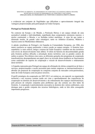MINISTÉRIO DO AMBIENTE, DO ORDENAMENTO DO TERRITÓRIO E DO DESENVOLVIMENTO REGIONAL
SECRETARIA DE ESTADO DO ORDENAMENTO DO TERRITÓRIO E DAS CIDADES
DIRECÇÃO-GERAL DO ORDENAMENTO DO TERRITORIO E DESENVOLVIMENTO URBANO
Proposta do PNPOT – Sumário, Janeiro 2007 12/38
a evidenciar um conjunto de fragilidades que dificultam o aproveitamento integral das
vantagens proporcionadas pela participação na União Europeia.
Portugal na Península Ibérica
No contexto da Europa e do Mundo, a Península Ibérica é um espaço dotado de uma
assinalável unidade e individualidade, englobando duas componentes estruturais maiores: o
núcleo continental, a Meseta, e as fachadas (orlas) marítimas. A estas há que juntar a
dimensão insular, de grande valor estratégico, tanto no Atlântico (Canárias, Madeira e
Açores) como no Mediterrâneo (Baleares).
A adesão simultânea de Portugal e de Espanha às Comunidades Europeias, em 1986, deu
maior coerência ao espaço peninsular e maior coesão ao espaço europeu. A fronteira luso-
espanhola é a mais estável, antiga e extensa da União Europeia e também um dos territórios
com níveis de desenvolvimento mais débeis. O efeito de barreira da descontinuidade gerada
pela fronteira política dificulta a articulação destes territórios com os grandes centros de
ambos os países. Nos últimos cinco anos, as diferentes gerações dos programas de cooperação
transfronteiriça desempenharam um papel chave na inversão dessa tendência ao funcionarem
como catalisador do espírito de cooperação e veículo de desenvolvimento e ordenamento
deste território.
A Espanha representa para Portugal um espaço de afirmação de ofertas competitivas de bens e
serviços, proporcionando a escala necessária para muitas empresas se internacionalizarem e
abrindo um potencial de cooperação na conquista conjunta de mercados extra-peninsulares,
tanto da União Europeia como de países terceiros.
O perfil estratégico da cooperação em 2007-2013 vai centrar-se, em especial, na organização
territorial e nos recursos comuns tendo em vista o aprofundamento das experiências de
cooperação no domínio do desenvolvimento e do ordenamento dos espaços transfronteiriços,
pela procura de soluções conjuntas para problemas que são comuns aos dois lados da
fronteira. A cooperação é particularmente necessária no domínio dos valores ambientais, com
destaque para a gestão conjunta dos recursos hidrológicos, onde se têm aliás conseguido
importantes progressos.
 