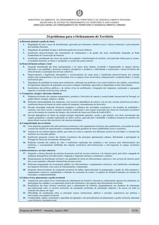 MINISTÉRIO DO AMBIENTE, DO ORDENAMENTO DO TERRITÓRIO E DO DESENVOLVIMENTO REGIONAL
SECRETARIA DE ESTADO DO ORDENAMENTO DO TERRITÓRIO E DAS CIDADES
DIRECÇÃO-GERAL DO ORDENAMENTO DO TERRITORIO E DESENVOLVIMENTO URBANO
Proposta do PNPOT – Sumário, Janeiro 2007 14/38
24 problemas para o Ordenamento do Território
a) Recursos naturais e gestão de riscos
1. Degradação do solo e riscos de desertificação, agravados por fenómenos climáticos (seca e chuvas torrenciais) e pela dimensão
dos incêndios florestais.
2. Degradação da qualidade da água e deficiente gestão dos recursos hídricos.
3. Insuficiente desenvolvimento dos instrumentos de ordenamento e de gestão das áreas classificadas integradas na Rede
Fundamental de Conservação da Natureza.
4. Insuficiente consideração dos riscos nas acções de ocupação e transformação do território, com particular ênfase para os sismos,
os incêndios florestais, as cheias e inundações e a erosão das zonas costeiras.
b) Desenvolvimento urbano e rural
5. Expansão desordenada das áreas metropolitanas e de outras áreas urbanas, invadindo e fragmentando os espaços abertos,
afectando a sua qualidade e potencial ecológico, paisagístico e produtivo, e dificultando e encarecendo o desenvolvimento das
infra-estruturas e a prestação dos serviços colectivos.
6. Despovoamento e fragilização demográfica e socioeconómica de vastas áreas e insuficiente desenvolvimento dos sistemas
urbanos não metropolitanos e da sua articulação com os espaços rurais envolventes, enfraquecendo a competitividade e a coesão
territorial do país.
7. Degradação da qualidade de muitas áreas residenciais, sobretudo nas periferias e nos centros históricos das cidades, e persistência
de importantes segmentos de população sem acesso condigno à habitação, agravando as disparidades sociais intra-urbanas.
8. Insuficiência das políticas públicas e da cultura cívica no acolhimento e integração dos imigrantes, acentuando a segregação
espacial e a exclusão social nas áreas urbanas.
c) Transportes, energia e alterações climáticas
9. Subdesenvolvimento dos sistemas aeroportuário, portuário e ferroviário de suporte à conectividade internacional de Portugal, no
quadro ibérico, europeu, atlântico e global.
10. Deficiente intermodalidade dos transportes, com excessiva dependência da rodovia e do uso dos veículos automóveis privados e
insuficiente desenvolvimento de outros modos de transporte, nomeadamente do ferroviário.
11. Elevada intensidade (reduzida eficiência) energética e carbónica das actividades económicas e dos modelos de mobilidade e
consumo, com fraco recurso a energias renováveis, conduzindo a uma estreita associação dos ritmos do crescimento económico
com os do aumento do consumo de energia e das emissões de Gases com Efeito de Estufa (GEE).
12. Elevada dependência de fontes de energia primária importadas (petróleo, carvão e gás natural), com forte concentração das
origens geográficas e pesadas implicações no défice externo, agravada pela volatilidade e tendência estrutural de aumento dos
preços desses recursos não renováveis e de natureza estratégica.
d) Competitividade dos territórios
13. Forte dispersão geográfica das infra-estruturas económicas e dos equipamentos terciários mais qualificantes, com perdas de escala
e atrofia das relações de especialização e complementaridade geradoras de maior rendibilidade social e económica.
14. Ausência de um sistema logístico global, que tenha em conta os requisitos dos diferentes sectores de actividade e a inserção dos
territórios nos mercados globais.
15. Insuficiente projecção externa das funções económicas das principais aglomerações urbanas, dificultando a participação de
Portugal nos fluxos de investimento internacional.
16. Reduzida extensão das cadeias de valor e insuficiente exploração das condições e dos recursos mais diferenciadores dos
territórios, e correspondente debilidade das relações económicas inter-institucionais e inter-regionais no espaço económico
nacional.
e) Infra-estruturas e serviços colectivos
17. Expansão e intensa alteração da estrutura da procura social de serviços colectivos e de interesse geral, pelo efeito conjugado de
mudanças demográficas (envelhecimento, imigração e migrações internas), económicas e culturais.
18. Desajustamento da distribuição territorial e da qualidade da oferta de infra-estruturas colectivas e dos serviços de interesse geral
face a essa expansão e alteração estrutural das procuras sociais.
19. Deficiente programação do investimento público em infra-estruturas e equipamentos colectivos, com insuficiente consideração
dos impactes territoriais e dos custos de funcionamento e manutenção.
20. Incipiente desenvolvimento da cooperação territorial de âmbito supra-municipal na programação e gestão de infra-estruturas e
equipamentos colectivos, prejudicando a obtenção de economias de escala e os ganhos de eficiência baseados em relações de
associação e complementaridade.
f) Cultura cívica, planeamento e gestão territorial
21. Ausência de uma cultura cívica valorizadora do ordenamento do território e baseada no conhecimento rigoroso dos problemas, na
participação dos cidadãos e na capacitação técnica das instituições e dos agentes mais directamente envolvidos.
22. Insuficiência das bases técnicas essenciais para o ordenamento do território, designadamente nos domínios da informação
geo-referenciada sobre os recursos territoriais, da cartografia certificada, da informação cadastral e do acesso em linha ao
conteúdo dos planos em vigor.
23. Dificuldade de coordenação entre os principais actores institucionais, públicos e privados, responsáveis por políticas e
intervenções com impacte territorial.
24. Complexidade, rigidez, centralismo e opacidade da legislação e dos procedimentos de planeamento e gestão territorial, afectando
a sua eficiência e aceitação social.
 
