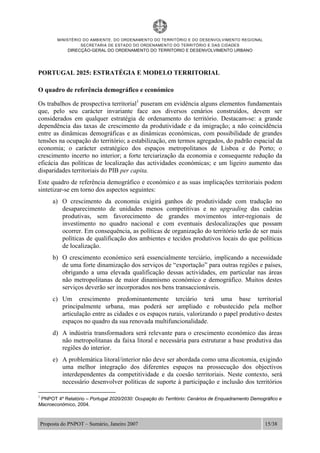 MINISTÉRIO DO AMBIENTE, DO ORDENAMENTO DO TERRITÓRIO E DO DESENVOLVIMENTO REGIONAL
SECRETARIA DE ESTADO DO ORDENAMENTO DO TERRITÓRIO E DAS CIDADES
DIRECÇÃO-GERAL DO ORDENAMENTO DO TERRITORIO E DESENVOLVIMENTO URBANO
Proposta do PNPOT – Sumário, Janeiro 2007 15/38
PORTUGAL 2025: ESTRATÉGIA E MODELO TERRITORIAL
O quadro de referência demográfico e económico
Os trabalhos de prospectiva territorial1
puseram em evidência alguns elementos fundamentais
que, pelo seu carácter invariante face aos diversos cenários construídos, devem ser
considerados em qualquer estratégia de ordenamento do território. Destacam-se: a grande
dependência das taxas de crescimento da produtividade e da imigração; a não coincidência
entre as dinâmicas demográficas e as dinâmicas económicas, com possibilidade de grandes
tensões na ocupação do território; a estabilização, em termos agregados, do padrão espacial da
economia; o carácter estratégico dos espaços metropolitanos de Lisboa e do Porto; o
crescimento incerto no interior; a forte terciarização da economia e consequente redução da
eficácia das políticas de localização das actividades económicas; e um ligeiro aumento das
disparidades territoriais do PIB per capita.
Este quadro de referência demográfico e económico e as suas implicações territoriais podem
sintetizar-se em torno dos aspectos seguintes:
a) O crescimento da economia exigirá ganhos de produtividade com tradução no
desaparecimento de unidades menos competitivas e no upgrading das cadeias
produtivas, sem favorecimento de grandes movimentos inter-regionais de
investimento no quadro nacional e com eventuais deslocalizações que possam
ocorrer. Em consequência, as políticas de organização do território terão de ser mais
políticas de qualificação dos ambientes e tecidos produtivos locais do que políticas
de localização.
b) O crescimento económico será essencialmente terciário, implicando a necessidade
de uma forte dinamização dos serviços de “exportação” para outras regiões e países,
obrigando a uma elevada qualificação dessas actividades, em particular nas áreas
não metropolitanas de maior dinamismo económico e demográfico. Muitos destes
serviços deverão ser incorporados nos bens transaccionáveis.
c) Um crescimento predominantemente terciário terá uma base territorial
principalmente urbana, mas poderá ser ampliado e robustecido pela melhor
articulação entre as cidades e os espaços rurais, valorizando o papel produtivo destes
espaços no quadro da sua renovada multifuncionalidade.
d) A indústria transformadora será relevante para o crescimento económico das áreas
não metropolitanas da faixa litoral e necessária para estruturar a base produtiva das
regiões do interior.
e) A problemática litoral/interior não deve ser abordada como uma dicotomia, exigindo
uma melhor integração dos diferentes espaços na prossecução dos objectivos
interdependentes da competitividade e da coesão territoriais. Neste contexto, será
necessário desenvolver políticas de suporte à participação e inclusão dos territórios
1
PNPOT 4º Relatório – Portugal 2020/2030: Ocupação do Território: Cenários de Enquadramento Demográfico e
Macroeconómico, 2004.
 
