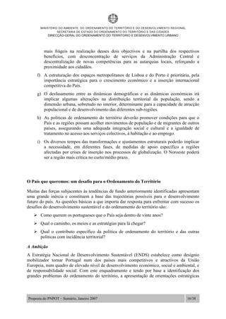 MINISTÉRIO DO AMBIENTE, DO ORDENAMENTO DO TERRITÓRIO E DO DESENVOLVIMENTO REGIONAL
SECRETARIA DE ESTADO DO ORDENAMENTO DO TERRITÓRIO E DAS CIDADES
DIRECÇÃO-GERAL DO ORDENAMENTO DO TERRITORIO E DESENVOLVIMENTO URBANO
Proposta do PNPOT – Sumário, Janeiro 2007 16/38
mais frágeis na realização desses dois objectivos e na partilha dos respectivos
benefícios, com desconcentração de serviços da Administração Central e
descentralização de novas competências para as autarquias locais, reforçando a
proximidade aos cidadãos.
f) A estruturação dos espaços metropolitanos de Lisboa e do Porto é prioritária, pela
importância estratégica para o crescimento económico e a inserção internacional
competitiva do País.
g) O desfasamento entre as dinâmicas demográficas e as dinâmicas económicas irá
implicar algumas alterações na distribuição territorial da população, sendo a
dimensão urbana, sobretudo no interior, determinante para a capacidade de atracção
populacional e de desenvolvimento das diferentes sub-regiões.
h) As políticas de ordenamento do território deverão promover condições para que o
País e as regiões possam acolher movimentos de população e de migrantes de outros
países, assegurando uma adequada integração social e cultural e a igualdade de
tratamento no acesso aos serviços colectivos, à habitação e ao emprego.
i) Os diversos tempos das transformações e ajustamentos estruturais poderão implicar
a necessidade, em diferentes fases, de medidas de apoio específico a regiões
afectadas por crises de inserção nos processos de globalização. O Noroeste poderá
ser a região mais crítica no curto/médio prazo.
O País que queremos: um desafio para o Ordenamento do Território
Muitas das forças subjacentes às tendências de fundo anteriormente identificadas apresentam
uma grande inércia e constituem a base das trajectórias possíveis para o desenvolvimento
futuro do país. As questões básicas a que importa dar resposta para enfrentar com sucesso os
desafios do desenvolvimento sustentável e do ordenamento do território são:
Como querem os portugueses que o País seja dentro de vinte anos?
Qual o caminho, os meios e as estratégias para lá chegar?
Qual o contributo específico da política de ordenamento do território e das outras
políticas com incidência territorial?
A Ambição
A Estratégia Nacional de Desenvolvimento Sustentável (ENDS) estabelece como desígnio
mobilizador tornar Portugal num dos países mais competitivos e atractivos da União
Europeia, num quadro de elevado nível de desenvolvimento económico, social e ambiental, e
de responsabilidade social. Com este enquadramento e tendo por base a identificação dos
grandes problemas do ordenamento do território, a apresentação de orientações estratégicas
 