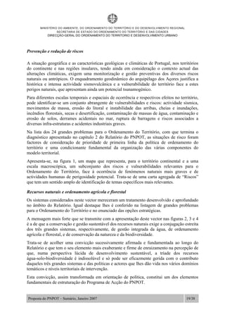 MINISTÉRIO DO AMBIENTE, DO ORDENAMENTO DO TERRITÓRIO E DO DESENVOLVIMENTO REGIONAL
SECRETARIA DE ESTADO DO ORDENAMENTO DO TERRITÓRIO E DAS CIDADES
DIRECÇÃO-GERAL DO ORDENAMENTO DO TERRITORIO E DESENVOLVIMENTO URBANO
Proposta do PNPOT – Sumário, Janeiro 2007 19/38
Prevenção e redução de riscos
A situação geográfica e as características geológicas e climáticas de Portugal, nos territórios
do continente e nas regiões insulares, tendo ainda em consideração o contexto actual das
alterações climáticas, exigem uma monitorização e gestão preventivas dos diversos riscos
naturais ou antrópicos. O enquadramento geodinâmico do arquipélago dos Açores justifica a
histórica e intensa actividade sismovulcânica e a vulnerabilidade do território face a estes
perigos naturais, que apresentam ainda um potencial tsunamogénico.
Para diferentes escalas temporais e espaciais de ocorrência e respectivos efeitos no território,
pode identificar-se um conjunto abrangente de vulnerabilidades e riscos: actividade sísmica,
movimentos de massa, erosão do litoral e instabilidade das arribas, cheias e inundações,
incêndios florestais, secas e desertificação, contaminação de massas de água, contaminação e
erosão de solos, derrames acidentais no mar, ruptura de barragens e riscos associados a
diversas infra-estruturas e acidentes industriais graves.
Na lista dos 24 grandes problemas para o Ordenamento do Território, com que termina o
diagnóstico apresentado no capítulo 2 do Relatório do PNPOT, as situações de risco foram
factores de consideração de prioridade de primeira linha da política de ordenamento do
território e uma condicionante fundamental da organização das várias componentes do
modelo territorial.
Apresenta-se, na figura 1, um mapa que representa, para o território continental e a uma
escala macroscópica, um subconjunto dos riscos e vulnerabilidades relevantes para o
Ordenamento do Território, face à ocorrência de fenómenos naturais mais graves e de
actividades humanas de perigosidade potencial. Trata-se de uma carta agregada de “Riscos”
que tem um sentido amplo de identificação de temas específicos mais relevantes.
Recursos naturais e ordenamento agrícola e florestal
Os sistemas considerados neste vector mereceram um tratamento desenvolvido e aprofundado
no âmbito do Relatório. Igual destaque lhes é conferido na listagem de grandes problemas
para o Ordenamento do Território e no enunciado das opções estratégicas.
A mensagem mais forte que se transmite com a apresentação deste vector nas figuras 2, 3 e 4
é a de que a conservação e gestão sustentável dos recursos naturais exige a conjugação estreita
dos três grandes sistemas, respectivamente, de gestão integrada da água, de ordenamento
agrícola e florestal, e de conservação da natureza e da biodiversidade.
Trata-se de acolher uma convicção sucessivamente afirmada e fundamentada ao longo do
Relatório e que tem o seu elemento mais exuberante e firme de enraizamento na percepção de
que, numa perspectiva lúcida de desenvolvimento sustentável, a tríade dos recursos
água-solo-biodiversidade é indissolúvel e só pode ser eficazmente gerida com o contributo
daqueles três grandes sistemas e das políticas e actores que lhes dão vida nos vários domínios
temáticos e níveis territoriais de intervenção.
Esta convicção, assim transformada em orientação de política, constitui um dos elementos
fundamentais de estruturação do Programa de Acção do PNPOT.
 