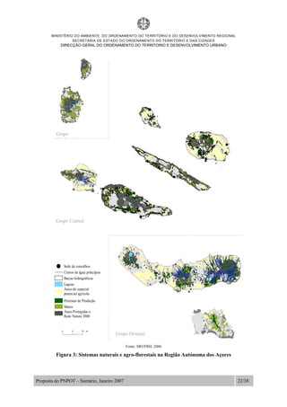MINISTÉRIO DO AMBIENTE, DO ORDENAMENTO DO TERRITÓRIO E DO DESENVOLVIMENTO REGIONAL
SECRETARIA DE ESTADO DO ORDENAMENTO DO TERRITÓRIO E DAS CIDADES
DIRECÇÃO-GERAL DO ORDENAMENTO DO TERRITORIO E DESENVOLVIMENTO URBANO
Proposta do PNPOT – Sumário, Janeiro 2007 22/38
Fonte: SROTRH, 2006
Figura 3: Sistemas naturais e agro-florestais na Região Autónoma dos Açores
Grupo Central
Grupo Oriental
Sede de concelhos
Cursos de água principais
Bacias hidrográficas
Áreas Protegidas e
Rede Natura 2000
Áreas de especial
potencial agrícola
Florestas de Produção
Matos
Lagoas
km0 5 10
Grupo
O id t l
 